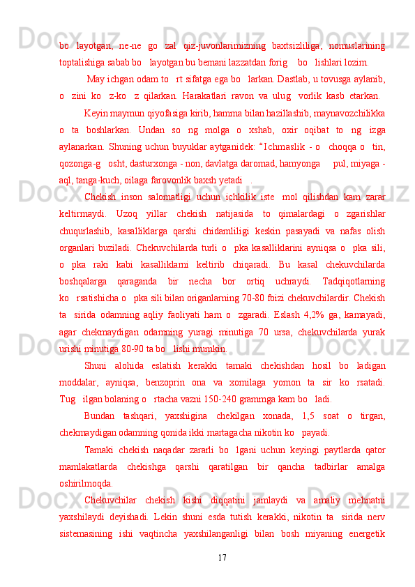 bo layotgan,   ne-ne   go zal   qiz-juvonlarimizning   baxtsizliliga,   nomuslarining’ ’
toptalishiga sabab bo layotgan bu bemani lazzatdan fori	
’ g	’  bo lishlari lozim.	’
 May ichgan odam t o rt	
’  sifatga ega bo larkan. Dastlab, u tovusga aylanib,	’
o zini   ko z-ko z   qilarkan.   Harakatlari   ravon   va   ulu	
’ ’ ’ g	’ vorlik   kasb   etarkan.  
Keyin maymun qiyofasiga kirib, hamma bilan hazillashib, maynavozchilikka
o ta   boshlarkan.   Undan   so ng   molga   o xshab,   oxir   oqibat   to n	
’ ’ ’ ’ g	’ izga
aylanarkan.  Shuning uchun  buyuklar   aytganidek:   I c hmaslik  -  o choqqa  o tin,	
“	’ ’
qozonga-g osht, dasturxonga - non, davlatga daromad, hamyonga   pul, miyaga -	
’ –
aql, tanga-kuch, oilaga farovonlik baxsh yetadi .	
”
Chekish   inson   salomatligi   uchun   ich k ilik   iste mol   qilishdan   kam   zarar	
’
keltirmaydi.   Uzoq   yillar   chekish   natijasida   to qimalardagi   o zgarishlar
’ ’
chuqurlashib,   kasalliklarga   qarshi   chidamliligi   keskin   pasayadi   va   nafas   olish
organlari   buziladi.   Chekuvchilarda   turli   o pka   kasalliklarini   ayniqsa   o pka   sili,	
’ ’
o pka   raki   kabi   kasalliklarni   keltirib   chiqaradi.   Bu   kasal   chekuvchilarda	
’
boshqalarga   qaraganda   bir   necha   bor   ortiq   uchraydi.   Tadqiqotlarning
ko rsatishicha o pka sili bilan origanlarning 70-80 foizi chekuvchilardir. Chekish
’ ’
ta sirida   odamning   aqliy   faoliyati   ham   o zgaradi.   Eslash   4,2%   ga,   kamayadi,
’ ’
agar   chekmaydigan   odamning   yuragi   minutiga   70   ursa,   chekuvchilarda   yurak
urishi minutiga 80-90 ta bo lishi mumkin.	
’
Shuni   alo h ida   eslatish   kerakki   tamaki   chekishdan   h osil   bo ladigan	
’
moddalar ,   ayniqsa ,   benzoprin   ona   va   xomilaga   yomon   ta sir   ko rsatadi.	
’ ’
Tu g	
’ ilgan bolaning o rtacha vazni 150-240 grammga kam bo ladi.	’ ’
Bundan   tashqari,   yaxshigina   che k ilgan   xonada,   1,5   soat   o tirgan,	
’
chekmaydigan odamning qonida  ikki  martagacha nikotin ko payadi.	
’
Tamaki   chekish   naqadar   zararli   bo lgani   uchun   keyingi   paytlarda   qator	
’
mamlakatlarda   chekishga   qarshi   qaratilgan   bir   qancha   tadbirlar   amalga
oshirilmoqda.
Chekuvchilar   chekish   kishi   diqqatini   jamlaydi   va   amaliy   me h natni
yaxshilaydi   deyishadi.   Lekin   shuni   esda   tutish   kerakki,   nikotin   ta sirida   nerv	
’
sistemasining   ishi   vaqtincha   yaxshilanganligi   bilan   bosh   miyaning   energetik
17 