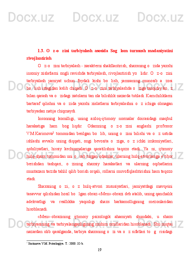 1.3.   O z-o zini   tarbiyalash    asosida   Sog lom   turmush   madaniyatini	
rivojlantirish
O z-o zini tarbiyalash - 	
  x arakterni shakllantirish,  shaxsning  o zida yaxshi	
insoniy xislatlarni  ongli ravishda tarbiyalash, rivojlantirish yo lidir. O z-o zini	
  
tarbiyalash   jamiyat   uchun   foydali   kishi   bo lish,   jamoaning   munosib   a zosi	
 
bo lish istagidan kelib chiqadi.	
  O z-o zini tarbiyalashda o ziga tanqidiy ko z	   
bilan qarash va o zidagi xatolarni tan ola bilishlik nazarda tutiladi. Kamchiliklarni	
bartaraf   qilishni   va   o zida   yaxshi   xislatlarni   tarbiyalashni   o z   ichiga   olmagan	
 
tarbiyadan natija chiqmaydi.
Insonning   komilligi,   uning   axloq-ijtimoiy   normalar   doirasidagi   maqbul
harakatiga   ham   bog liqdir.   Odamning   o z-o zini   anglashi   professor	
  
V.M.Karimova 1
  tomonidan   berilgan   bo lib,   uning   o zini   bilishi   va   o z   ustida	
  
ishlashi   avvalo   uning   diqqati,   ongi   bevosita   o ziga,   o z   ichki   imkoniyatlari,	
 
qobiliyatlari,   hissiy   kechinmalariga   qaratilishini   taqozo   etadi.   Ya ni,   ijtimoiy	
hulq-shaxs tomonidan uni o rab turgan odamlar, ularning hulq-atvorlariga e’tibor	
berishdan   tashqari,   o zining   shaxsiy   harakatlari   va   ularning   oqibatlarini	
muntazam tarzda tahlil qilib borish orqali, rollarni muvofiqlashtirishni ham taqozo
etadi.
Shaxsning   o zi,   o z   hulq-atvori   xususiyatlari,   jamiyatdagi   mavqeini	
 
tasavvur qilishidan hosil bo lgan obraz-«Men»-obrazi deb atalib, uning qanchalik	
adekvatligi   va   reallikka   yaqinligi   shaxs   barkamolligining   mezonlaridan
hisoblanadi.
«Men»-obrazining   ijtimoiy   psixologik   ahamiyati   shundaki,   u   shaxs
tarbiyasining va tarbiyalanganligining muhim omillaridan hisoblanadi. Shu nuqtai
nazardan  olib  qaralganda,  tarbiya  shaxsning  o zi   va  o z sifatlari  to g risidagi	
   
1
 Ка rimova   V .М.  Psixologiya . Т.: 2000. 32-b.
19