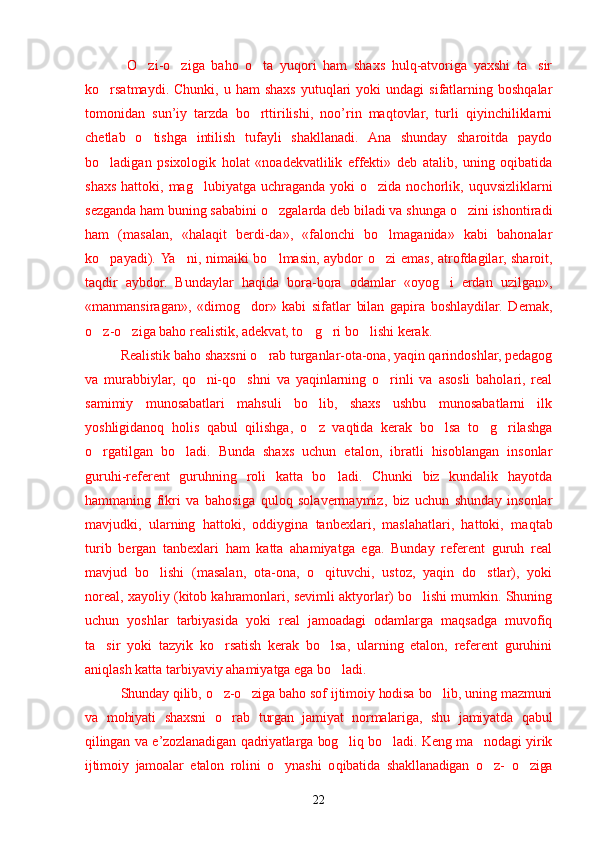   O zi-o ziga   baho   o ta   yuqori   ham   shaxs   hulq-atvoriga   yaxshi   ta sir’ ’ ’ ’
ko rsatmaydi.  Chunki,  u  ham  shaxs   yutuqlari  yoki   undagi  sifatlarning  boshqalar	
’
tomonidan   sun’iy   tarzda   bo rttirilishi,   noo’rin   maqtovlar,   turli   qiyinchiliklarni	
’
chetlab   o tishga   intilish   tufayli   shakllanadi.   Ana   shunday   sharoitda   paydo	
’
bo ladigan   psixologik   holat   «noadekvatlilik   effekti»   deb   atalib,   uning   oqibatida	
’
shaxs  hattoki,  mag lubiyatga  uchraganda  yoki   o zida nochorlik,  uquvsizliklarni	
’ ’
sezganda ham buning sababini o zgalarda deb biladi va shunga o zini ishontiradi	
’ ’
ham   (masalan,   «halaqit   berdi-da»,   «falonchi   bo lmaganida»   kabi   bahonalar	
’
ko payadi).  	
’ Ya ni, nimaiki bo lmasin, aybdor o zi  emas, atrofdagilar, sharoit,	’ ’ ’
taqdir   aybdor.   Bundaylar   h a q ida   bora-bora   odamlar   «oyog i   erdan  	
’ u zilgan»,
«manmansiragan»,   «dimog dor»   kabi   sifatlar   bilan   gapira   boshlaydilar.   Demak,	
’
o z-o ziga baho realistik, adekvat, to g ri bo lishi kerak.	
’ ’ ’ ’ ’
Realistik baho shaxsni o rab turganlar-ota-ona, yaqin qarindoshlar, pedagog	
’
va   murabbiylar,   qo	
’ ni-qo shni   va   yaqinlarning   o rinli   va   asosli   baholari,   real	’ ’
samimiy   munosabatlari   mahsuli   bo lib,   shaxs   ushbu   munosabatlarni   ilk	
’
yoshligidanoq   holis   qabul   qilishga,   o z   vaqtida   kerak   bo lsa   to g rilashga
’ ’ ’ ’
o rgatilgan   bo ladi.   Bunda   shaxs   uchun   etalon,   ibratli   hisoblangan   insonlar	
’ ’
guruhi-referent   guruhning   roli   katta   bo ladi.   Chunki   biz   kundalik   hayotda	
’
hammaning   fikri   va   bahosiga   quloq   solavermaymiz,   biz   uchun   shunday   insonlar
mavjudki,   ularning   hattoki,   oddiygina   tanbexlari,   maslahatlari,   hattoki,   ma q tab
turib   bergan   tanbexlari   ham   katta   ahamiyatga   ega.   Bunday   referent   guruh   real
mavjud   bo lishi	
’   (masalan,   ota-ona,   o qituvchi,   ustoz,   yaqin   do stlar),   yoki	’ ’
noreal, xayoliy   (kitob ka h ramonlari, sevimli aktyorlar) bo lishi mumkin. Shuning	
’
uchun   yoshlar   tarbiyasida   yoki   real   jamoadagi   odamlarga   maqsadga   muvofiq
ta sir   yoki   tazyik   ko rsatish   kerak   bo lsa,   ularning   etalon,   referent   guruhini	
’ ’ ’
aniqlash katta tarbiyaviy ahamiyatga ega bo ladi.	
’
Shunday qilib, o z-o ziga baho sof ijtimoiy hodisa bo lib, uning mazmuni	
’ ’ ’
va   mohiyati   shaxsni   o rab   turgan   jamiyat   normalariga,   shu   jamiyatda   qabul
’
qilingan va e’zozlanadigan   q adriyatlarga bog liq bo ladi. Keng ma nodagi yirik	
’ ’ ’
ijtimoiy   jamoalar   etalon   rolini   o ynashi   o	
’ q ibatida   shakllanadigan   o z-   o ziga	’ ’
22 