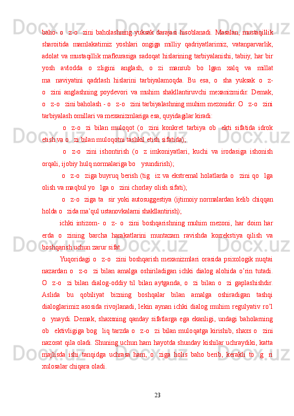 baho- o z-o zini baholashning yuksak darajasi  hisoblanadi. Masalan, mustaqillik’ ’
sharoitida   mamlakatimiz   yoshlari   ongiga   milliy   q adriyatlarimiz,   vatanparvarlik,
adolat va mustaqillik mafkurasiga sado q at   h islarining tarbiyalanishi, tabiiy, har bir
yosh   avlodda   o zligini   anglash,   o zi   mansub   bo lgan  	
’ ’ ’ x alq   va   millat
ma naviyatini  	
’ q adrlash   hislarini   tarbiyalamo q da.   Bu   esa,   o sha   yuksak   o z-	’ ’
o zini   anglashning   poydevori   va   muhim   shakllantiruvchi   mexanizmidir.   Demak,	
’
o z-o zini baholash
’ ’   - o z-o zini tarbiyalashning muhim mezonidir. O z-o zini	’ ’ ’ ’
tarbiyalash omillari va mexanizmlariga esa,  q uyidagilar kiradi:
  o z-o zi   bilan   muloqot	
’ ’   (o zini   konkret   tarbiya   ob ekti   sifatida   idrok	’ ’
etish va o zi bilan muloqotni tashkil etish sifatida);	
’
  o z-o zini   ishontirish
’ ’   (o z   imkoniyatlari,   kuchi   va   irodasiga   ishonish	’
orqali, ijobiy hulq normalariga bo ysundirish);
’
  o z-o ziga buyru	
’ ’ q   berish   (tig iz va ekstremal holatlarda o zini qo lga	’ ’ ’
olish va maqbul yo lga o zini chorlay olish sifati);	
’ ’
  o z-o ziga ta sir yoki autosuggestiya	
’ ’ ’   (ijtimoiy normalardan kelib chiqqan
holda o zida ma’qul ustanovkalarni shakllantirish);
’
ichki   intizom-   o z-   o zini   boshqarishning   muhim   mezoni,   har   doim   har	
’ ’
erda   o zining   barcha   harakatlarini   muntazam   ravishda   korrekstiya   qilish   va	
’
boshqarish uchun zarur sifat.
Yuqoridagi  o z-o zini  boshqarish mexanizmlari  orasida  psixologik nuqtai	
’ ’
nazardan   o z-o zi   bilan   amalga   oshiriladigan   ichki   dialog   alohida   o’rin   tutadi.	
’ ’
O z-o zi   bilan   dialog-oddiy   til   bilan   aytganda,   o zi   bilan   o zi   gaplashishdir.	
’ ’ ’ ’
Aslida   bu   qobiliyat   bizning   boshqalar   bilan   amalga   oshiradigan   tashqi
dialoglarimiz   asosida   rivojlanadi,   lekin   aynan   ichki   dialog   muhim   regulyativ   ro’l
o ynaydi.   Demak,   shaxsning   qanday   sifatlarga   ega   ekanligi,   undagi   baholarning
’
ob ektivligiga  bog liq  tarzda   o z-o zi  bilan  mulo
’ ’ ’ ’ q atga  kirishib,   shaxs  o zini	’
nazorat qila oladi. Shuning uchun ham hayotda shunday kishilar uchraydiki, katta
majlisda   ishi   tanqidga   uchrasa   ham,   o ziga   holis   baho   berib,   kerakli   to g ri	
’ ’ ’
xulosalar chiqara oladi . 
23 