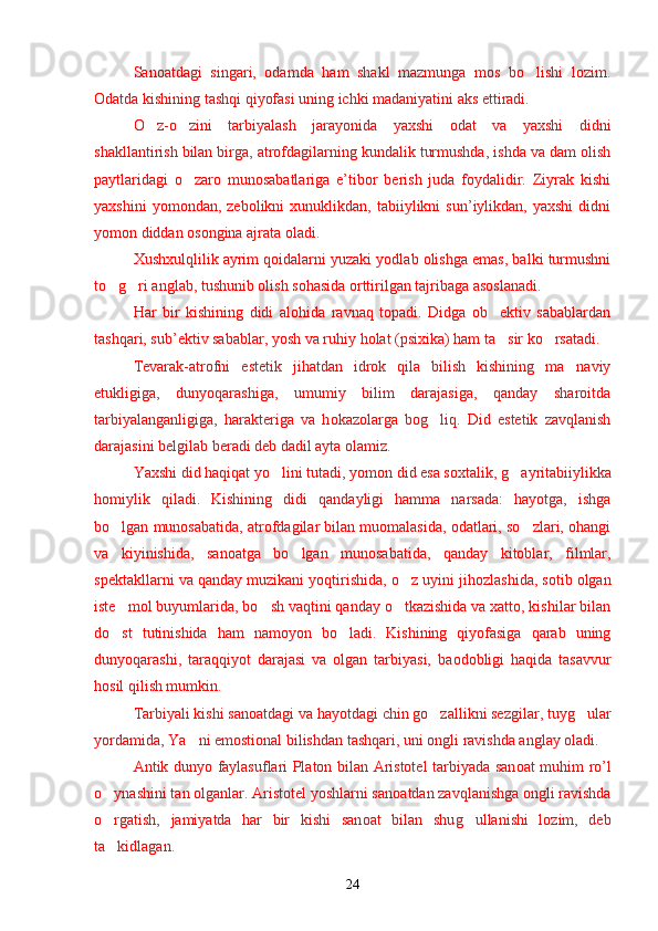 Sanoatdagi   singari,   odamda   ham   shakl   mazmunga   mos   bo lishi   lozim.’
Odatda kishining tashqi qiyofasi uning ichki madaniyatini aks ettiradi.
O z-o zini   tarbiyalash   jarayonida   yaxshi   odat   va   yaxshi   didni	
’ ’
shakllantirish bilan birga, atrofdagilarning kundalik turmushda, ishda va dam olish
paytlaridagi   o zaro   munosabatlariga   e’tibor   berish   juda   foydalidir.   Ziyrak   kishi	
’
yaxshini   yomondan,  zebolikni   xunuklikdan,  tabiiylikni   sun’iylikdan,   yaxshi   didni
yomon diddan osongina ajrata oladi.
Xushxulqlilik ayrim qoidalarni yuzaki yodlab olishga emas, balki turmushni
to g ri anglab, tushunib olish sohasida orttirilgan tajribaga asoslanadi.	
’ ’
Har   bir   kishining   didi   alo h ida   ravnaq   topadi.   Didga   ob ektiv   sabablardan	
’
tashqari, sub’ektiv sabablar, yosh va ru h iy  h olat (psixika) ham ta sir ko rsatadi. 
’ ’
Tevarak-atrofni   estetik   jihatdan   idrok   qila   bilish   kishining   ma naviy	
’
etukligiga,   dunyoqarashiga,   umumiy   bilim   darajasiga,   qanday   sharoitda
tarbiyalanganligiga,   harakteriga   va   h o k a zolarga   bo g	
’ liq.   Did   estetik   zavqlanish
darajasini belgilab beradi deb dadil ayta olamiz.
Yaxshi did haqiqat yo lini tutadi, yomon did esa soxtalik, 	
’ g	’ ayritabiiylikka
h omiylik   qiladi.   Kishining   didi   qandayligi   hamma   narsada:   hayotga,   ishga
bo lgan munosabatida, atrofdagilar bilan muomalasida, odatlari, so zlari, ohangi	
’ ’
va   kiyinishida,   san o atga   bo lgan   munosabatida,   qanday   kitoblar,   filmlar,	
’
spektakllarni va qanday muzikani yoqtirishida, o z uyini ji	
’ h ozlashida, sotib olgan
iste mol buyumlarida, bo sh vaqtini qanday o tkazishida va xatto, kishilar bilan	
’ ’ ’
do st   tutinishida   ham   namoyon   bo ladi.   Kishining   qiyofasiga   qarab   uning
’ ’
dunyoqarashi,   taraqqiyot   darajasi   va   olgan   tarbiyasi,   b a odobligi   haqida   tasavvur
h osil qilish mumkin.
Tarbiyali kishi san o atdagi va hayotdagi chin go zallikni sezgilar, tuy	
’ g	’ ular
yordamida, Ya ni emostional bilishdan tashqari, uni ongli ravishda anglay oladi.	
’
Antik dunyo faylasuflari Platon bilan Aristotel tarbiyada san o at mu h im ro’l
o ynashini tan olganlar. Aristotel yoshlarni san	
’ o atdan zavqlanishga ongli ravishda
o rgatish,   jamiyatda   har   bir   kishi   san
’ o at   bilan   shu g	’ ullanishi   lozim,   deb
ta kidlagan.	
’
24 