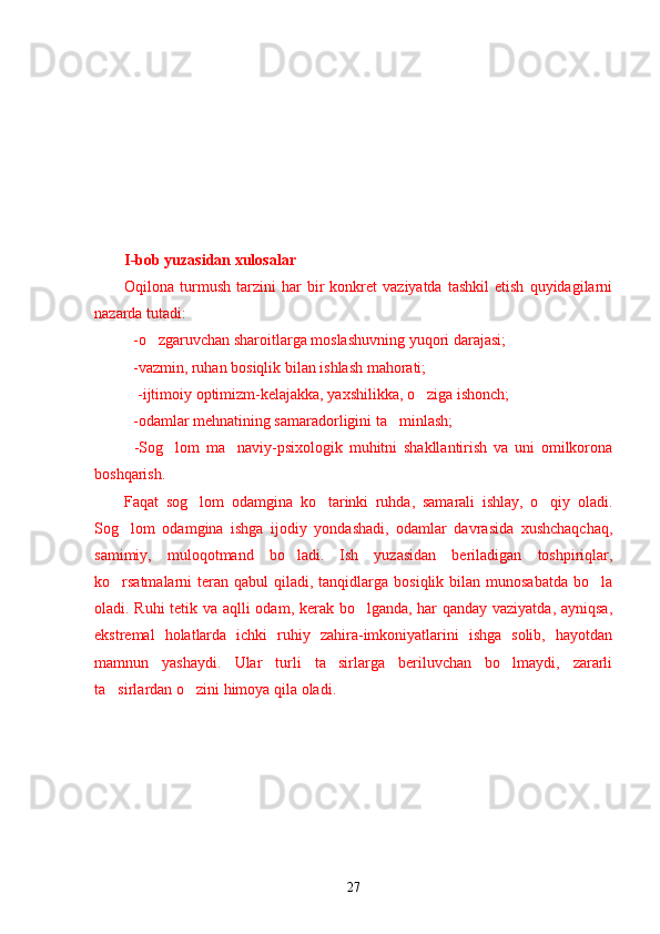 I -bob yuzasidan xulosa lar
Oqilona  turmush   tarzini   har   bir   konkret   vaziyatda   tashkil   etish   quyidagilarni
nazarda tutadi:
-o zgaruvchan sharoitlarga moslashuvning yuqori darajasi;’
   -vazmin, ruhan bosiqlik bilan ishlash mahorati;
   -ijtimoiy optimizm-kelajakka, yaxshilikka, o ziga ishonch;	
’
-odamlar mehnatining samaradorligini ta minlash;	
’
-Sog lom   ma naviy-psixologik   muhitni   shakllantirish   va   uni   omilkorona	
’ ’
boshqarish.
Faqat   sog lom   odamgina   ko tarinki   ruhda,   samarali   ishlay,   o qiy   oladi.	
’ ’ ’
Sog lom   odamgina   ishga   ijodiy   yondashadi,   odamlar   davrasida   xushchaqchaq,	
’
samimiy,   muloqotmand   bo ladi.   Ish   yuzasidan   beriladigan   toshpiriqlar,	
’
ko rsatmalarni  teran qabul  qiladi, tanqidlarga  bosiqlik  bilan  munosabatda  bo la	
’ ’
oladi. Ruhi  tetik va aqlli odam, kerak bo lganda, har qanday vaziyatda, ayniqsa,	
’
ekstremal   holatlarda   ichki   ruhiy   zahira-imkoniyatlarini   ishga   solib,   hayotdan
mamnun   yashaydi.   Ular   turli   ta sirlarga   beriluvchan   bo lmaydi,   zararli	
’ ’
ta sirlardan o zini himoya qila oladi.	
’ ’
27 