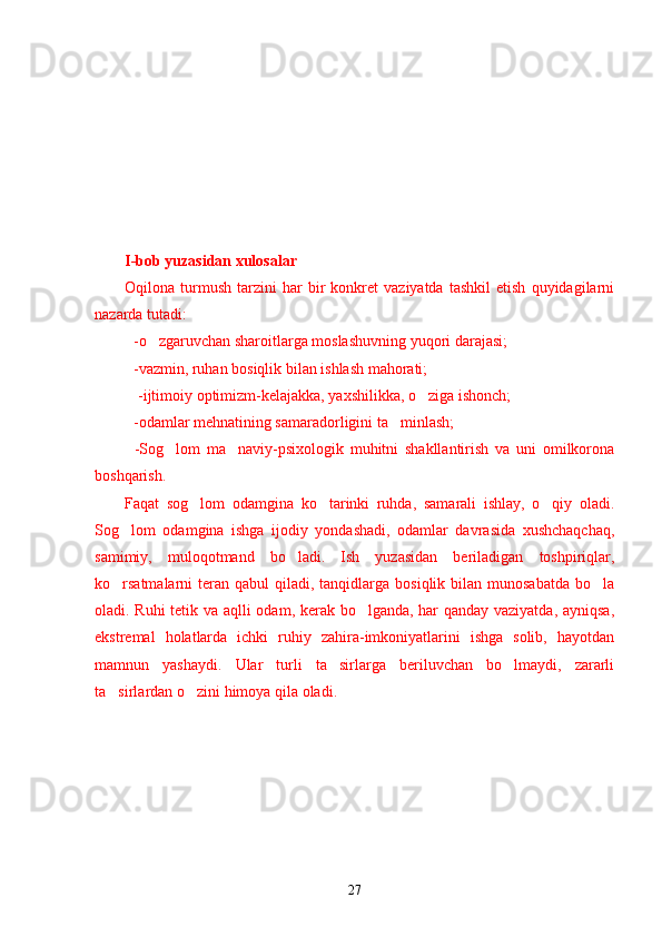 I -bob yuzasidan xulosa lar
Oqilona  turmush   tarzini   har   bir   konkret   vaziyatda   tashkil   etish   quyidagilarni
nazarda tutadi:
-o zgaruvchan sharoitlarga moslashuvning yuqori darajasi;
   -vazmin, ruhan bosiqlik bilan ishlash mahorati;
   -ijtimoiy optimizm-kelajakka, yaxshilikka, o ziga ishonch;	
-odamlar mehnatining samaradorligini ta minlash;	
-Sog lom   ma naviy-psixologik   muhitni   shakllantirish   va   uni   omilkorona	
 
boshqarish.
Faqat   sog lom   odamgina   ko tarinki   ruhda,   samarali   ishlay,   o qiy   oladi.	
  
Sog lom   odamgina   ishga   ijodiy   yondashadi,   odamlar   davrasida   xushchaqchaq,	
samimiy,   muloqotmand   bo ladi.   Ish   yuzasidan   beriladigan   toshpiriqlar,	
ko rsatmalarni  teran qabul  qiladi, tanqidlarga  bosiqlik  bilan  munosabatda  bo la	
 
oladi. Ruhi  tetik va aqlli odam, kerak bo lganda, har qanday vaziyatda, ayniqsa,	
ekstremal   holatlarda   ichki   ruhiy   zahira-imkoniyatlarini   ishga   solib,   hayotdan
mamnun   yashaydi.   Ular   turli   ta sirlarga   beriluvchan   bo lmaydi,   zararli	
 
ta sirlardan o zini himoya qila oladi.	
 
27