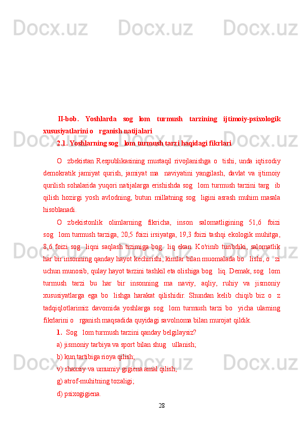 II-bob.   Yoshlarda   sog lom   turmush   tarzining   ijtimoiy-psixologik’
xususiyatlarini o rganish natijalari	
’
2.1. Yoshlarning sog lom turmush tarzi haqidagi fikrlari	
’
O zbekistan   Respublikasining   mustaqil   rivojlanishga   o tishi,   unda  	
’ ’ iqtisodiy
demokratik   jamiyat   qurish,   jamiyat   ma naviyatini   yangilash,  	
’ davlat   va   ijtimoiy
qurilish sohalarida yuqori  natijalarga erishishda  sog lom	
’   turmush  tarzini   targ ib	’
qilish   hozirgi   yosh   avlodning,   butun   millatning   sog ligini   asrash   muhim   masala	
’
hisoblanadi. 
O zbekistonlik   olimlarning   fikricha,   inson   salomatligining   51,6   foizi	
’
sog lom turmush tarziga, 20,5 foizi irsiyatga, 19,3 foizi tashqi ekologik muhitga,	
’
8,6   foizi   sog liqni   saqlash   tizimiga   bog liq   ekan.   Ko'rinib   turibdiki,   salomatlik	
’ ’
har bir insonning qanday hayot kechirishi, kimlar bilan muomalada bo lishi, o zi	
’ ’
uchun munosib, qulay hayot tarzini tashkil eta olishiga bog liq. Demak, sog lom	
’ ’
turmush   tarzi   bu   har   bir   insonning   ma naviy,   aqliy,   ruhiy   va   jismoniy	
’
xususiyatlarga   ega   bo lishga   harakat   qilishidir.   Shundan   kelib   chiqib   biz   o z	
’ ’
tadqiqlotlarimiz   davomida   yoshlarga   sog lom   turmush   tarzi   bo yicha   ularning	
’ ’
fikrlarini o rganish maqsadida quyidagi savolnoma bilan murojat qildik. 	
’
1. Sog lom turmush tarzini qanday belgilaysiz?
’
a) jismoniy tarbiya va sport bilan shug ullanish;	
’
b)  k un tartibiga rioya qilish ;
v) shaxsiy va umumiy gigiena  amal qilish ;
g) atrof-muhitning tozaligi;
d)  psixogigiena .
28 