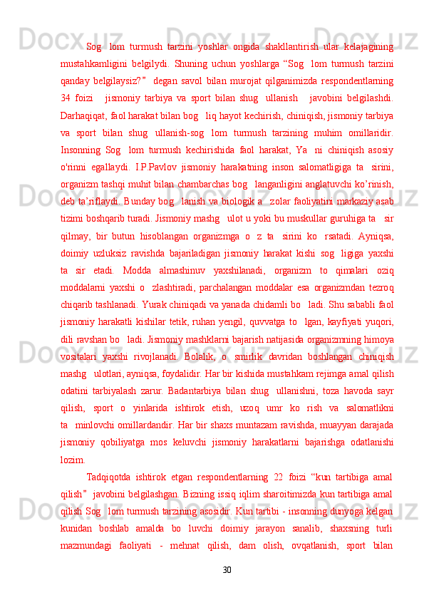 Sog lom   turmush   tarzini   yoshlar   ongida   shakllantirish   ular   kelajagining’
mustahkamligini   belgilydi.   Shuning   uchun   yoshlarga   “Sog lom   turmush   tarzini	
’
qanday   belgilaysiz?   degan   savol   bilan   murojat   qilganimizda   respondentlarning	
”
34   foizi   jismoniy   tarbiya   va   sport   bilan   shug ullanish   javobini   belgilashdi.	
“ ’ ”
Darhaqiqat, faol harakat bilan bog liq hayot kechirish, chiniqish, jismoniy tarbiya	
’
va   sport   bilan   shug ullanish-sog lom   turmush   tarzining   muhim   omillaridir.	
’ ’
Insonning   Sog lom   turmush   kechirishida   faol   harakat,   Ya ni   chiniqish   asosiy	
’ ’
o ' rinni   egallaydi.   I.P.Pavlov   jismoniy   harakatning   inson   salomatligiga   ta sirini,	
’
organizm tashqi muhit bilan chambarchas bog langanligini anglatuvchi ko’rinish,	
’
deb ta’riflaydi.   Bunday bo g	
’ lanish va biologik a zolar  	’ faoliyatini markaziy asab
tizimi bosh q arib turadi. Jismoniy mash g	
’ ulot u  yoki bu muskullar guru h iga ta sir	’
q ilmay,   bir   butun   h isoblangan   organizmga   o z	
’   ta sirini   k	’ o	’ rsatadi.   Ayni q sa,
doimiy   uzluksiz   ravishda   bajariladigan   jismoniy   harakat   kishi   sog ligiga   yaxshi	
’
ta sir   etadi.   Mod	
’ d a   almashinuv   yaxshilanadi,   organizm   t o q	’ imalari   ozi q
moddalarni   yaxshi   o z	
’ lashtiradi,   parchalangan   moddalar   esa   organizmdan   tezro q
ch i q arib  tashlanadi. Yurak chini qad i va yana da  chidamli bo ladi. Shu sababli faol	
’
jismoniy   harakat li   kishilar   tetik,   ru h an   yengil,   q uvvatga   t o
’ lgan,   kayfiyati   yu q ori,
dili ravshan bo ladi. Jismoniy mashk	
’ l arni bajarish natija s ida organizmning   h imoya
vositalari   yaxshi   rivojlanadi.   Bolalik,   o smirlik  	
’ davridan   boshlangan   chini q ish
mash g	
’ ulotlari, ayni q sa ,  foydalidir.  Ha r bir  kishida musta h kam rejimga amal  qil ish
odatini   tarbiyalash   zarur.   Badantarbiya   bilan   shug ullanishni,   toza  	
’ h avoda   sayr
qilish,   sport   o	
’ yinlarida   ishtirok   etish,   uzo q   umr   ko r	’ ish   va   salomatlikni
ta minlovchi  	
’ omillardandir.   Ha r   bir shax s   muntazam ravishda, muayyan darajada
jismoniy   q obiliyatga   mo s   keluvchi   jismoniy   h arakatlarni   bajarishga   odatlanishi
lozim. 
Tadqiqotda   ishtirok   etgan   respondentlarning   22   foizi   “k un   tartibiga   amal
qilish  javobini belgilashgan.  	
” Bizning issi q   iqlim sharoitimizda k un tartibiga amal
qilish Sog lom turmush tarzining asosidir.  	
’ Kun tartibi - insonning dunyoga kelgan
kunidan   boshlab   amalda   bo luvchi  	
’ doimiy   jarayon   sanalib,   shaxsning   turli
mazmundagi   faoliyati   -   mehnat   qilish,   dam   olish,   ovqatlanish,   sport   bilan
30 