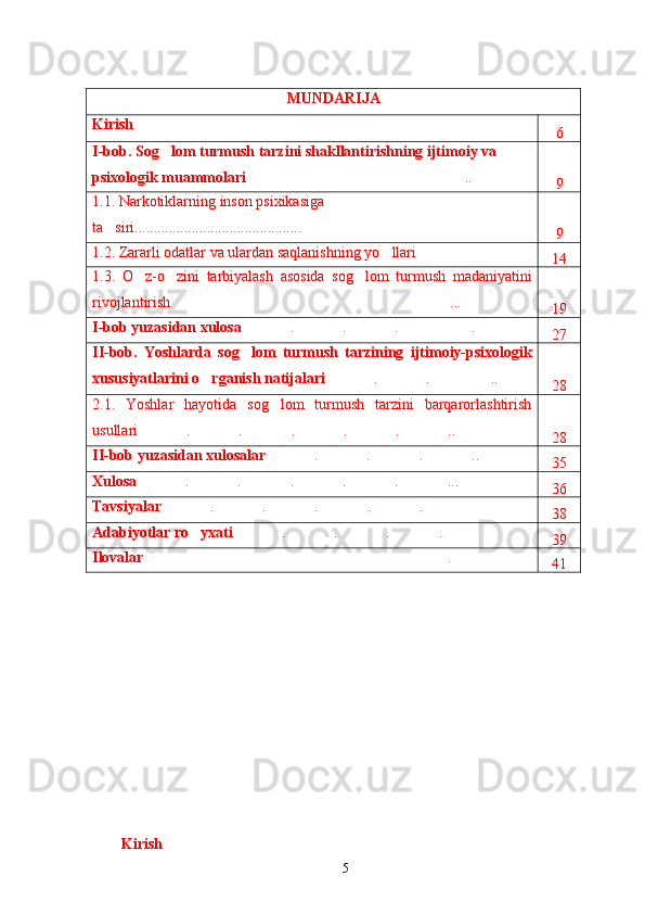 MUNDARIJA
Kirish
6
I-bob.  Sog lom turmush tarzini shakllantirishning ijtimoiy va 
psixologik  muammolari ..	
9
1.1. Narkotiklarning inson psixikasiga 
ta siri.....	
 .. .....................................
9
1.2.  Zararli odatlar  va ular dan saqlanish ning yo llari	
 
14
1.3.   O z-o zini   tarbiyalash	
    asosida   sog lom   turmush   madaniyatini	
rivojlantirish ...	
19
I-bob yuzasidan xulosa . . . .	
 
 
 
27
II-bob.   Yoshlar da   sog lom   turmush   tarzining  
 ijtimoiy-psixologik
xususiyatlarini o rganish natijalari	
 . . ..	
 
 
28
2.1.   Yoshlar   hayotida   sog lom   turmush   tarzini   barqarorlashtirish	
usullari . . . . . ..	
 
 
 
 
 
28
II-bob yuzasidan xulosalar . . . ..	
 
 
 
35
Xulosa . . . . . ...	
 
 
 
 
 
36
Tavsiyalar . . . . .	
 
 
 
 
 
38
Adabiyotlar   ro yxati	
 . . . .	
 
 
 
 
39
Ilovalar .	
41
Kirish
5