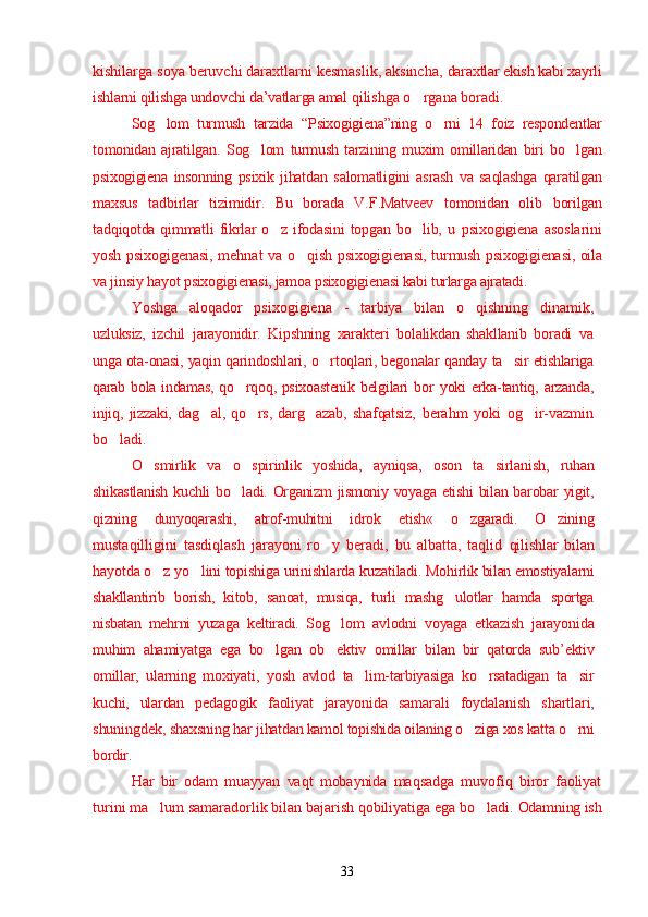 kishilarga soya beruvchi daraxtlarni kesmaslik, aksincha,  daraxtlar ekish kabi xayrli
ishlarni qilishga undovchi da’vatlarga amal  qilishga o rgana boradi.’
Sog lom   turmush   tarzida   “	
’ Psixogigiena ”ning   o rni   14   foiz   respondentlar	’
tomonidan   ajratilgan.   Sog lom   turmush   tarzining   muxim   omillaridan   biri   bo lgan	
’ ’
psixogigiena   insonning   psixik   jihatdan   salomatligini   asrash   va   saqlashga   qaratilgan
maxsus   tadbirlar   tizimidir.   Bu   borada   V.F.Matveev   tomonidan   olib   borilgan
tadqiqotda  qimmatli   fikrlar  o z  ifodasini  topgan   bo lib,  u  	
’ ’ psixogigiena   asoslarini
yosh psixogigenasi, mehnat va o qish  	
’ psixogigienasi, turmush psixogigienasi, oila
va jinsiy hayot  psixogigienasi, jamoa psixogigienasi kabi turlarga ajratadi.
Yoshga   aloqador   psixogigiena   -   tarbiya   bilan   o qishning   dinamik,	
’
uzluksiz,   izchil   jarayonidir.   Kipshning   xarakteri   bolalikdan   shakllanib   boradi   va
unga ota-onasi, yaqin qarindoshlari, o rtoqlari, begonalar qanday 	
’ ta sir etishlariga	’
qarab bola indamas, qo rqoq, psixoastenik  belgilari bor  	
’ yoki  erka-tantiq, arzanda,
injiq,   jizzaki,   dag al,   qo rs,   darg azab,   shafqatsiz,  	
’ ’ ’ berahm   yoki   og ir-vazmin	’
bo ladi.	
’
O smirlik   va   o spirinlik   yoshida,   ayniqsa,   oson   ta sirlanish,   ruhan	
’ ’ ’
shikastlanish  kuchli  bo ladi. Organizm  jismoniy voyaga etishi  bilan barobar yigit,	
’
qizning   dunyoqarashi,   atrof-muhitni   idrok   etish«   o zgaradi.   O zining	
’ ’
mustaqilligini   tasdiqlash   jarayoni   ro y   beradi,   bu   albatta,   taqlid  	
’ qilishlar   bilan
hayotda o z yo lini topishiga urinishlarda kuzatiladi. 	
’ ’ Mohirlik bilan emostiyalarni
shakllantirib   borish,   kitob,   sanoat,   musiqa,   turli   mashg ulotlar   hamda   sportga	
’
nisbatan   mehrni   yuzaga   keltiradi.   Sog lom  	
’ avlodni   voyaga   etkazish   jarayonida
muhim   ahamiyatga   ega   bo lgan   ob ektiv  	
’ ’ omillar   bilan   bir   qatorda   sub’ektiv
omillar,   ularning   moxiyati,   yosh   avlod   ta lim-tarbiyasiga   ko rsatadigan   ta sir	
’ ’ ’
kuchi,   ulardan   pedagogik   faoliyat   jarayonida   samarali   foydalanish   shartlari,
shuningdek, shaxsning har  jihatdan kamol topishida oilaning o ziga xos katta o rni	
’ ’
bordir.
Har   bir   odam   muayyan   vaqt   mobaynida   maqsadga   muvofiq   biror   faoliyat
turini ma lum samaradorlik bilan bajarish qobiliyatiga ega bo ladi. 	
’ ’ Odamning ish
33 