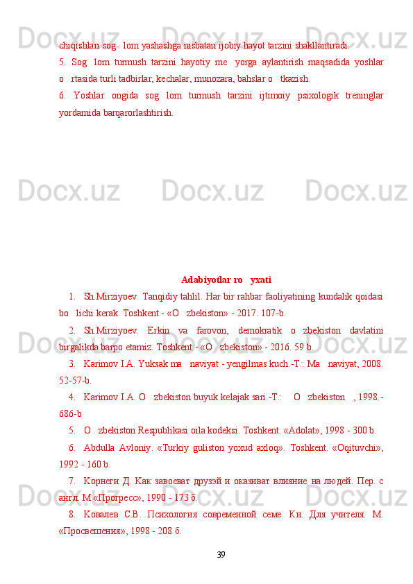 chiqishlari sog lom yashashga nisbatan ijobiy hayot tarzini shakllantiradi.’
5.   Sog lom   turmush   tarzini   hayotiy   me yorga   aylantirish   maqsadida   yoshlar	
’ ’
o rtasida turli tadbirlar, kechalar, munozara, bahslar o tkazish.	
’ ’
6.   Yoshlar   ongida   sog lom   turmush   tarzini   ijtimoiy   psixologik   treninglar	
’
yordamida barqarorlashtirish.
Adabiyotlar ro yxati	
’
1. Sh.Mirziyoev. Tanqidiy tahlil. Har bir rahbar faoliyatining kundalik qoidasi
bo lichi kerak. Toshkent - «O zbekiston» - 2017. 107-b.	
’ ’
2. Sh.Mirziyoev.   Erkin   va   farovon,   demokratik   o zbekiston   davlatini	
’
birgalikda barpo etamiz. Toshkent - «O zbekiston» - 2016. 59 b.	
’
3. Karimov I.A. Yuksak ma naviyat - yengilmas kuch.-T.: Ma naviyat, 2008.	
’ ’
52-57-b.
4. Karimov I.A. O zbekiston buyuk kelajak sari.-T.:  O zbekiston , 1998.-	
’ “ ’ ”
686-b
5. O zbekiston Respublikasi oila kodeksi. Toshkent. 	
’ «Adolat», 1998 - 300 b.
6. Abdulla   Avloniy .   « Turkiy   guliston   yoxud   axloq ».   Toshkent.   «Oqituvchi»,	
’
1992 - 160 b.
7. Koрнеги   Д.   Kaк   завоеват   друзэй   и   оказиват   влияние   на   людей .   Пер.   с
англ.  M  «Прогресс», 1990 - 173 б.
8. Koвалев   С.В.   Психология   современной   семе.   Кн.   Для   учителя.   M.
« Просвешения », 1998 - 208  б .
39 