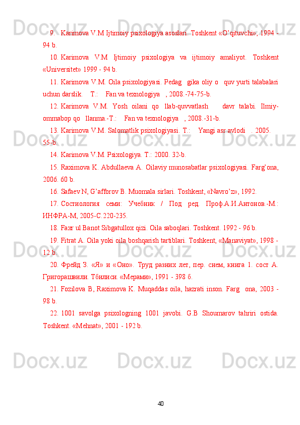 9. Karimova V.M Ijtimoiy psixologiya asoslari. Toshkent «O’qituvchi», 1994 -
94 b.
10. Karimova   V.M   Ijtimoiy   psixologiya   va   ijtimoiy   amaliyot.   Toshkent
«Universitet» 1999 - 94 b.
11. Karimova V.M. Oila psixologiyasi. Pedag gika oliy o quv yurti talabalari’ ’
uchun darslik.  T.:  Fan va texnologiya , 2008.-74-75-b.	
– “ ”
12. Karimova   V.M.   Yosh   oilani   qo llab-quvvatlash     davr   talabi.   Ilmiy-	
’ –
ommabop qo llanma.-T.:  Fan va texnologiya , 2008.-31-b.	
’ “ ”
13. Karimova V.M. Salomatlik psixologiyasi. T.:  Yangi asr avlodi . 2005. 	
“ ” –
55-b. 
14. Karimova V.M. Psixologiya. T.: 2000. 32-b.
15. Raximova K. Abdullaeva A. Oilaviy munosabatlar  psixologiyasi.   Far g’ ona,
2006.  60 b.
16. Safaev N,  G’ afforov B. Muomala sirlari.  Toshkent, «Navro’z», 1992.
17. Состиология   семи:   Учебник   /   Под   ред.   Проф.А.И.Антонов. -M.:
ИНФРА -M, 2005- С .220-235.
18. Faxr ul Banot Sibgatullox qizi. Oila saboqlari. Toshkent. 1992 - 96 b.
19. Fitrat A. Oila yoki oila boshqarish tartiblari. Toshkent, «Manaviyat», 1998 -
12 b.
20. Фрейд   З.   «Я»   и   « O н o ».   T руд   разних   лет,   пер.   снем,   книга   1.   сост   A .
Григорашвили. Тбилиси. «Meрами», 1991 - 398 б.
21. Fozilova   B,   Raximova   K.   Muqaddas   oila,   hazrati   inson.   Far g	
’ ona,   2003   -
98 b.
22. 1001   savolga   psixologning   1001   javobi.   G.B   Shoumarov   ta h riri   ostida.
Toshkent. «Me h nat», 2001 - 192 b.
40 