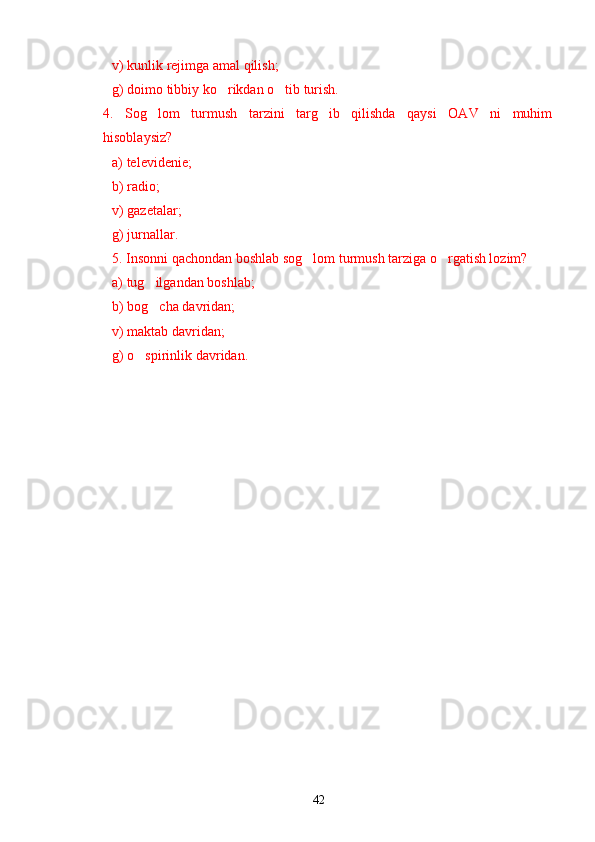 v) kunlik rejimga amal qilish;
g) doimo tibbiy ko rikdan o tib turish.’ ’
4.   Sog lom   turmush   tarzini   targ ib   qilishda   qaysi   OAV   ni   muhim	
’ ’
hisoblaysiz?
a) televidenie;
b) radio;
v) gazetalar;
g) jurnallar.
5. Insonni qachondan boshlab sog lom turmush tarziga o rgatish lozim?	
’ ’
a) tug ilgandan boshlab;	
’
b) bog cha davridan;
’
v) maktab davridan;
g) o spirinlik davridan.	
’
42 