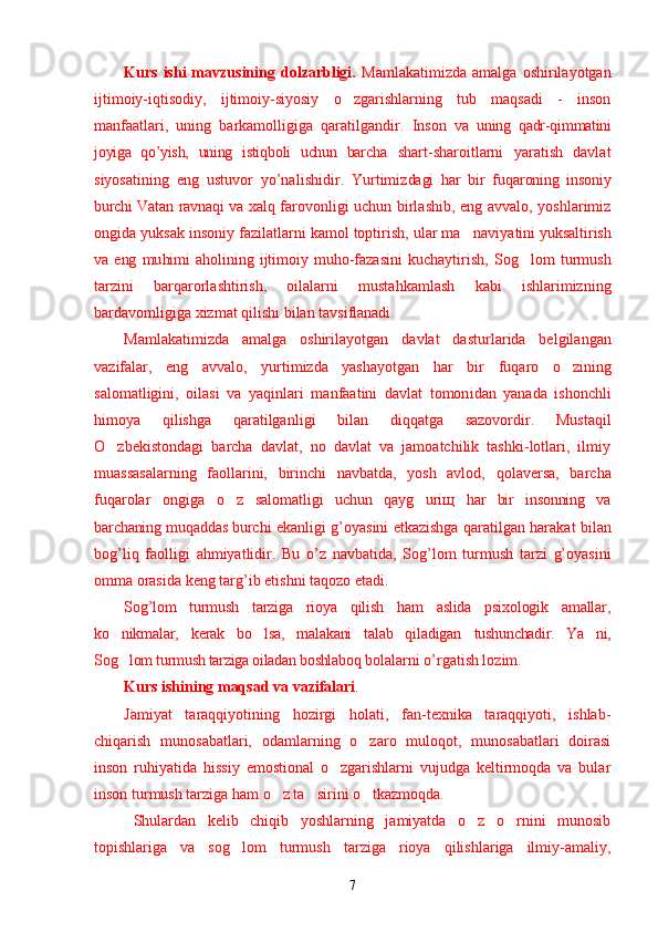 Kurs   ishi   mavzusining  dolzarbligi.   Mamlakatimizda   amalga   oshirilayotgan
ijtimoiy-iqtisodiy,   ijtimoiy-siyosiy   o zgarishlarning   tub   maqsadi   -   inson’
manfaatlari,   uning   barkamolligiga   qaratilgandir.   Inson   va   uning   qa dr- q immatini
joyiga   qo’yish,   uning   isti q boli   uchun   bar cha   shart-sharoitlarni   yaratish   davlat
siyosatining   eng   ustuvor   yo’nal i shidir.   Yurtimiz dagi   h ar   bir   fu q aroning   insoniy
burchi Vatan ravna qi   va xal q   farovonligi uchun birlashib, eng avvalo, yoshlarimiz
ongida yuksak insoniy fazilatlarni kamol toptirish, ular ma naviya	
’ tini yuksaltirish
va   eng   mu himi   a h olining   ijtimoiy   mu h o- fazasini   kuchaytirish,   Sog lom   turmush	
’
tarzini   bar q arorlashtirish,   oilalarni   musta h kamlash   kabi   ishlarimizning
bardavomligiga   xizmat  q ilishi bilan tavsiflanadi. 
Mamlakatimizda   amalga   oshirilayotgan   davlat   dastur lar ida   belgilangan
vazifalar,   eng   avvalo,   yurtimizda   yashayotgan   h ar   bir   fu q aro   o z	
’ ining
salomatligini,   oilasi   va   ya q inlari   manfaatini   davlat   tomon i dan   yanada   ishonchli
himoya   q ilishga   q aratilga n ligi   bilan   di qq atga   sazovordir.   Mustaqil
O z	
’ bekistondagi   barcha   davlat,   no   davlat   va   jamoatchilik   tashki-lotlari,   ilmiy
muassasalarning   faollarini,   birinchi   navbatda,   yosh   avlod,   q olaversa,   barcha
fu q arolar   ongiga   o z	
’   salomatli gi   uchun   q ay g	’ uri щ   h ar   bir   insonning   va
barchaning mu q addas bur chi ekanligi   g’ oyasini etkazishga   q arati lg an   harakat b ilan
bog’liq   faolligi   a h miyatlidir.   Bu   o’z   n avbatida,   Sog’lom   turmush   tarzi   g’oyasi ni
omma orasida  k eng tar g’ ib etishni ta q ozo etadi.
Sog’lom   turmush   tarziga   rioya   qilish   ham   aslida   psixologik   amallar,
ko nikmalar,   kerak   bo lsa,   malakani   talab   qiladigan  	
’ ’ tushunchadir.   Ya ni,	’
Sog lom turmush tarziga oiladan boshlaboq 	
’ bolalarni o’rgatish lozim.
Kurs ishining maqsad va vazifalari .
Jamiyat   taraqqiyotining   hozirgi   holati,   fan-texnika   taraqqiyoti,   ishlab-
chiqarish   munosabatlari,   odamlarning   o zaro   muloqot,   munosabatlari   doirasi	
’
inson   ruhiyatida   hissiy   emostional   o zgarishlarni   vujudga   keltirmoqda   va   bular	
’
inson turmush tarziga ham o z ta sirini o tkazmoqda.	
’ ’ ’
Shulardan   kelib   chiqib   yoshlarning   jamiyatda   o z   o rnini   munosib	
’ ’
topishlariga   va   sog lom   turmush   tarziga   rioya   qilishlariga   ilmiy-amaliy,	
’
7 