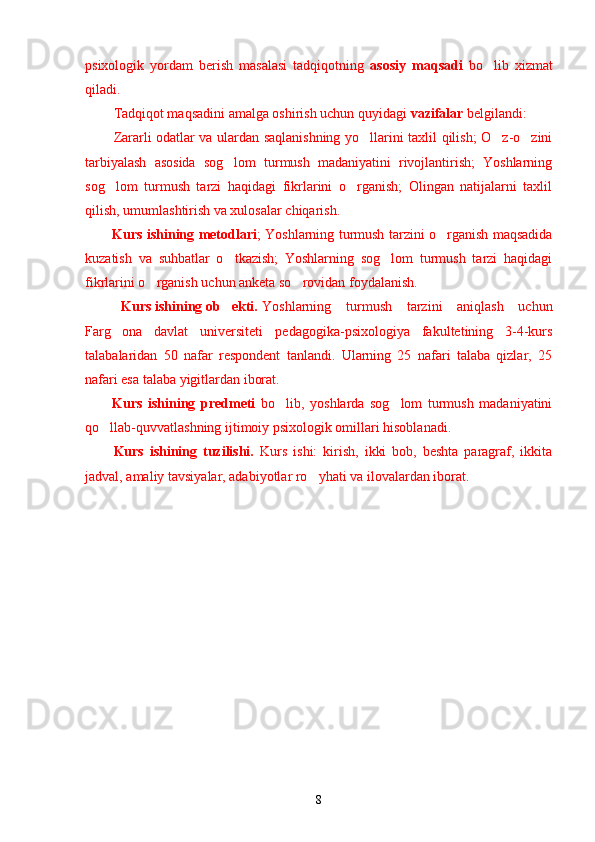 psixologik   yordam   berish   masalasi   tadqiqotning   asosiy   maqsadi   bo lib   xizmat’
qiladi. 
Tadqiqot maqsadini amalga oshirish uchun quyidagi  vazifalar  belgilandi:
Zararli odatlar va ulardan saqlanishning yo llarini taxlil qilish; O z-o zini	
’ ’ ’
tarbiyalash   asosida   sog lom   turmush   madaniyatini   rivojlantirish;   Yoshlarning	
’
sog lom   turmush   tarzi   haqidagi   fikrlarini   o rganish;   Olingan   natijalarni   taxlil	
’ ’
qilish, umumlashtirish va xulosalar chiqarish.
Kurs ishining metodlari ; Yoshlarning turmush tarzini o rganish maqsadida	
’
kuzatish   va   suhbatlar   o tkazish;   Yoshlarning   sog lom   turmush   tarzi   haqidagi	
’ ’
fikrlarini o rganish uchun anketa so rovidan foydalanish.	
’ ’
Kurs ishining ob ekti. 	
’ Yoshlarning   turmush   tarzini   aniqlash   uchun
Farg ona   davlat   universiteti  	
’ pedagogika-psixologiya   fakultetining   3-4-kurs
talabalaridan   50   nafar   respondent   tanlandi.   Ularning   25   nafari   talaba   qizlar,   25
nafari esa talaba yigitlardan iborat.
Kurs   ishining   predmeti   bo lib,   yoshlarda   sog lom   turmush   madaniyatini	
’ ’
qo llab-quvvatlashning ijtimoiy psixologik omillari hisoblanadi.	
’
Kurs   ishining   tuzilishi.   Kurs   ishi:   kirish,   ikki   bob,   beshta   paragraf,   ikkita
jadval, amaliy tavsiyalar, adabiyotlar ro yhati va ilovalardan iborat.	
’
8 
