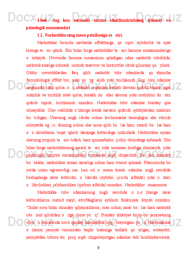 I-bob.   Sog lom   turmush   tarzini   shakllantirishning   ijtimoiy   va’
psixologik  muammolari
1.1. Narkotiklarning inson psixikasiga ta siri	
’ .
Narkotiklar   birinchi   navbatda   affektlarga,   qo rquv,   aybdorlik   va   uyat	
’
hissiga   ta sir   qiladi.   Shu   bilan   birga   narkotiklar   ta siri   himoya   mexanizmlariga	
’ ’
o xshaydi.   Nevrozda   himoya   mexanizmi   qiladigan   ishni   narkotik   tobelikda,	
’
narkotik amalga oshiradi: noxush tasavvur va hissiyotlar idrok qilinmay qo yiladi.	
’
Oddiy   nevrotiklardan   farq   qilib   narkotik   tobe   odamlarda   qo shimcha	
’
farmokologik   effekt   bor,   yoki   qo zg alish   yoki   tinchlanish.   Sog lom   odamlar	
’ ’ ’
sarguzasht istab qolsa, o z istaklari orqasidan kerakli davrani qidirib topadi, agar	
’
sokinlik   va   tinchlik   istab   qolsa,   kerakli   do stlar   davrasi   yoki   mehribon   do stni	
’ ’
qidirib   topish,   tinchlanish   mumkin.   Narkotikka   tobe   odamlar   bunday   qila
olmaydilar.   Ular   reallikda   o’zlariga   kerak   narsani   qidirish   qobilyatidan   mahrum
bo lishgan.   Ularning   ongli   idroki   uchun   kechinmalar   tansiqligini   aks   ettirish	
’
nihoyatda og ir, shuning uchun ular nima qilib bo lsa ham, zararli bo lsa ham	
’ ’ ’
o z   ahvollarini   toqat   qilarli   darajaga   keltirishga   intilishadi.   Narkotiklar   aynan	
’
ularning yoqimli ta siri tufayli ham qimmatbaho, ijobiy oboyektga aylanadi. Shu	
’
bilan   birga   narkotiklarning   zararli   ta siri   yoki   umuman   hisobga   olinmaydi,   yoki	
’
psixologik   himoya   mexanizmlari   vositasida   siqib   chiqariladi.   Ba zan   shunday	
’
bo ladiki, narkotiklar aynan zararligi uchun ham itemol qilinadi. Fikrimizcha bu	
’
yerda   inson   agressivligi   ma lum   rol   o ynasa   kerak:   odamlar   ongli   ravishda	
’ ’
boshqalarga   zarar   keltirishi,   o ldirishi   (aybdor,   ijrochi   sifatida)   yoki   o zlari	
’ ’
o ldirilishlari, jabrlanishlari (qurbon sifatida) mumkin. 	
’ Narkotiklar   muammosi.  
Narkotikka   tobe   odamlarning   ongli   ravishda   o z-o zlariga   zarar	
’ ’
keltirishlarini   suitsid   mayl,   atrofdagilarni   ayblash   funksiyasi   deyish   mumkin:
"Sizlar  men bilan  shunday qilyapsizlarmi, men uchun  zarar  bo lsa  ham  narkotik	
’
iste mol   qilishdan   o zga   chora   yo q".   Bunday   shikoyat   biron-bir   jamiyatning	
’ ’ ’
obro li doiralarida hech qanday hamdardlik uyg otayotgani yo q. Narkomanlar
’ ’ ’
o zlarini   jamiyat   tomonidan   taqdir   hukmiga   tashlab   qo yilgan,   autsayder,	
’ ’
jamiyatdan   tobora   ko proq   siqib   chiqarilayotgan   odamlar   deb   hisoblashaveradi.	
’
9 