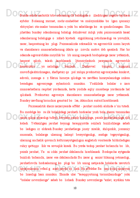 Bunda aslida narkotik tobe odamning ilk bolaligida o zlashtirgan negativ tajribasi’
aybdor.   Bolaning   xurmat,   mehr-muhabbat   va   muloyimlikka   bo lgan   qonuniy	
’
ehtiyojlari   ota-onalar   tomonidan u  yoki  bu  sabablarga  ko ra  qondirilmagan.  Shu	
’
jihatdan   bunday   odamlarning   bolaligi   delinkvent   xulqli   yoki   psixosomatik   kasal
odamlarning   bolaligiga   o xshab   kyetadi:   ezgulikning   yetishmasligi   va   yovuzlik,	
’
zarar,   haqoratning   ko pligi.   Psixoanalizda   seksuallik   va   agressivlik   inson   hayoti	
’
va   shaxslararo   munosabatlarning   ikkita   qo zovchi   motivi   deb   qaraladi.   Har   bir	
’
odamda agressivlikka moyillik bo lib uning maqsadi boshqalarga zarar yetkazish,	
’
haqorat   qilish,   talash   hisoblanadi.   Ijtimoiylashish   jarayonida   agressivlik
konstruktiv   yo nalishga   buriladi.   Dastavval   tiyiqsiz,   tizginsiz	
’
muvofiqlashtirilmagan, shafqatsiz qo pol xulqni predmetsiz agressiyadan konkret,	
’
adresli,   insonga   o z   fikrini   himoya   qilishga   va   xavfdan   himoyalanishga   imkon	
’
beradigan   agressiyaga   aylantirish   mumkin.   Yoshlikda   bolalar   o zaro	
’
munosabatlarni   raqobat   yordamida,   katta   yoshda   aqliy   musobaqa   yordamida   hal
qilishadi.   Predmetsiz   agressiya   shaxslararo   munosabatlarga   zarar   yetkazadi.
Bunday xavfning birinchisi genotsid bo lsa, ikkinchisi suitsid hisoblanadi.	
’
Psixoanalitik shaxs nazariyasida affekt - jarohat modeli alohida o ’r in tutadi.
Bu modelga ko ra ilk bolalikdagi jarohatli hodisalar yosh bola shaxsi tomonidan	
’
xazm qilina olmasligi tufayli bevosita psixik buzilishga, psixik jarohatlanishga olib
keladi.   Yetkazilgan   jarohat   keyingi   taraqqiyotda   sezilarli   buzilishlarga   sabab
bo ladigan   iz   oldiradi.Bunday   jarohatlarga   jinsiy   xiralik,   shilqimlik,   jismoniy	
’
muomala,   bolalarga   ularning   halaqit   berayotganligi,   asabga   tegayotganligi,
ularning unchalik quvonch keltirmayotganligini anglatish vositasida bildiriladigan
ruhiy qattiqqo llik va sovuqlik kiradi. Bu yerda tashqi jarohat birlamchi bo lib,	
’ ’
psixik   jarohat,   Ya ni   ichki   jarohat   ikkilamchi   hisoblanadi.   Boshqacha   aytganda	
’
buzilish   birlamchi,   zarar   esa   ikkilamchidir.Bu   zarar   g amxo’rlikning   yetmasligi,	
’
jarohatlovchi   hodisalarning   ko pligi   bo lib   uning   natijasida   bolalarda   xavotirli	
’ ’
hayajonlanish, refaol g azab paydo bo ladi. Bu affektlar Ba zan ochiq namoyon	
’ ’ ’
bo lmasligi   ham   mumkin.   Shunda   ular   "taraqqiyotning   tormozlanishiga"   yoki	
’
"bolalar nevrozlariga" sabab bo lishadi. Bunday nevrozlarga "axlat, siydikni tuta	
’
10 