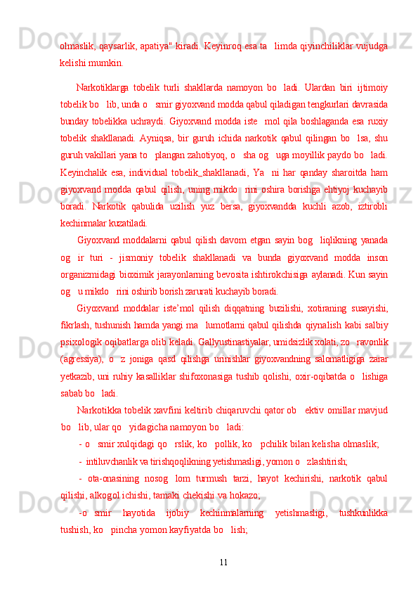 olmaslik, qaysarlik, apatiya" kiradi. Keyinroq esa ta limda qiyinchiliklar vujudga’
kelishi mumkin.
Narkotiklarga   tobelik   turli   shakllarda   namoyon   bo ladi.   Ulardan   biri  	
’ ijtimoiy
tobelik   bo lib, unda o smir giyoxvand modda qabul qiladigan 	
’ ’ tengkurlari davrasida
bunday tobelikka uchraydi. Giyoxvand modda iste mol qila boshlaganda  esa  	
’ ruxiy
tobelik   shakllanadi.   Ayniqsa,   bir   guruh   ichida   narkotik   qabul   qilingan   bo lsa,   shu	
’
guruh vakillari yana to plangan zahotiyoq, 	
’ o sha og uga moyillik paydo bo ladi.	’ ’ ’
Keyinchalik   esa,   individual   tobelik   shakllanadi,   Ya ni   har   qanday   sharoitda   ham	
’
giyoxvand   modda   qabul   qilish,   uning mikdo rini   oshira  borishga  ehtiyoj   kuchayib	
’
boradi.   Narkotik   qabulida   uzilish   yuz   bersa,   giyoxvandda   kuchli   azob,   iztirobli
kechinmalar kuzatiladi.
Giyoxvand   moddalarni   qabul   qilish   davom   etgan   sayin   bog liqlikning   yanada	
’
og ir   turi   -  	
’ jismoniy   tobelik   shakllanadi   va   bunda   giyoxvand   modda   inson
organizmidagi bioximik jarayonlarning bevosita ishtirokchisiga   aylanadi. Kun sayin
og u mikdo rini oshirib borish zarurati kuchayib boradi.
’ ’
Giyoxvand   moddalar   iste’mol   qilish   diqqatning   buzilishi,   xotiraning   s usayishi,
fikrlash, tushunish hamda yangi ma lumotlarni qabul qilishda  	
’ qiynalish kabi salbiy
psixologik oqibatlarga olib keladi.  Gallyustinastiyalar, umidsizlik xolati, zo ravonlik	
’
(agressiya),   o z   joniga   qasd  	
’ qilishga   urinishlar   giyoxvandning   salomatligiga   zarar
yetkazib, uni ruhiy   kasalliklar  shifoxonasiga tushib qolishi, oxir-oqibatda o lishiga	
’
sabab   bo ladi.	
’
Narkotikka tobelik xavfini keltirib chiqaruvchi qator ob ektiv 	
’ omillar mavjud
bo lib, ular qo yidagicha namoyon bo ladi:	
’ ’ ’
- o smir xulqidagi qo rslik, ko pollik, ko pchilik bilan kelisha olmaslik;	
’ ’ ’ ’
- intiluvchanlik va tir ishq o ql ikning yetishmasligi, yomon  o z	
’ lashtirish;
-   ota-onasining   no s og lom   turmush   tarzi,   hayot   kechirishi,   narkotik   qabul	
’
qilishi, alkog o l ichishi, tamaki chekishi va hokazo;
- o smir   hayotida   ijobiy   kechinmalarning   yetishmasligi,   tushkunlikka	
’
tushish, ko pincha yomon kayfiyatda bo lish;	
’ ’
11 