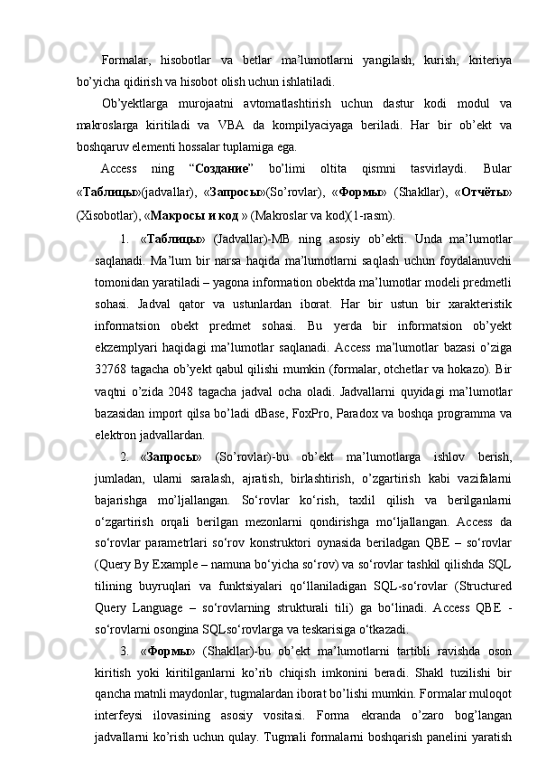 Formalar,   hisobotlar   va   betlar   ma’lumotlarni   yangilash,   kurish,   kriteriya
bo’yicha qidirish va hisobot olish uchun ishlatiladi. 
Ob’yektlarga   murojaatni   avtomatlashtirish   uchun   dastur   kodi   modul   va
makroslarga   kiritiladi   va   VBA   da   kompilyaciyaga   beriladi.   Har   bir   ob’ekt   va
boshqaruv elementi hossalar tuplamiga ega. 
Access  ning  “ Создание ”  bo’limi  oltita  qismni  tasvirlaydi.  Bular 
« Таблицы »(jadvallar),   « Запросы »(So’rovlar),   « Формы »   (Shakllar),   « Отчёты »
(Xisobotlar), « Макросы   и   код  » (Makroslar va kod)(1-rasm). 
1. « Таблицы »   (Jadvallar)-MB   ning   asosiy   ob’ekti.   Unda   ma’lumotlar
saqlanadi.   Ma’lum   bir   narsa   haqida   ma’lumotlarni   saqlash   uchun   foydalanuvchi
tomonidan yaratiladi – yagona information obektda ma’lumotlar modeli predmetli
sohasi.   Jadval   qator   va   ustunlardan   iborat.   Har   bir   ustun   bir   xarakteristik
informatsion   obekt   predmet   sohasi.   Bu   yerda   bir   informatsion   ob’yekt
ekzemplyari   haqidagi   ma’lumotlar   saqlanadi.   Access   ma’lumotlar   bazasi   o’ziga
32768 tagacha ob’yekt qabul qilishi mumkin (formalar, otchetlar va hokazo). Bir
vaqtni   o’zida   2048   tagacha   jadval   ocha   oladi.   Jadvallarni   quyidagi   ma’lumotlar
bazasidan import qilsa bo’ladi dBase, FoxPro, Paradox va boshqa programma va
elektron jadvallardan. 
2. « Запросы »   (So’rovlar)-bu   ob’ekt   ma’lumotlarga   ishlov   berish,
jumladan,   ularni   saralash,   ajratish,   birlashtirish,   o’zgartirish   kabi   vazifalarni
bajarishga   mo’ljallangan.   So‘rovlar   ko‘rish,   taxlil   qilish   va   berilganlarni
o‘zgartirish   orqali   berilgan   mezonlarni   qondirishga   mo‘ljallangan.   Access   da
so‘rovlar   parametrlari   so‘rov   konstruktori   oynasida   beriladgan   QBE   –   so‘rovlar
(Query By Example – namuna bo‘yicha so‘rov) va so‘rovlar tashkil qilishda SQL
tilining   buyruqlari   va   funktsiyalari   qo‘llaniladigan   SQL-so‘rovlar   (Structured
Query   Language   –   so‘rovlarning   strukturali   tili)   ga   bo‘linadi.   Access   QBE   -
so‘rovlarni osongina SQLso‘rovlarga va teskarisiga o‘tkazadi. 
3. « Формы »   (Shakllar)-bu   ob’ekt   ma’lumotlarni   tartibli   ravishda   oson
kiritish   yoki   kiritilganlarni   ko’rib   chiqish   imkonini   beradi.   Shakl   tuzilishi   bir
qancha matnli maydonlar, tugmalardan iborat bo’lishi mumkin. Formalar muloqot
interfeysi   ilovasining   asosiy   vositasi.   Forma   ekranda   o’zaro   bog’langan
jadvallarni ko’rish uchun qulay. Tugmali formalarni boshqarish panelini yaratish 