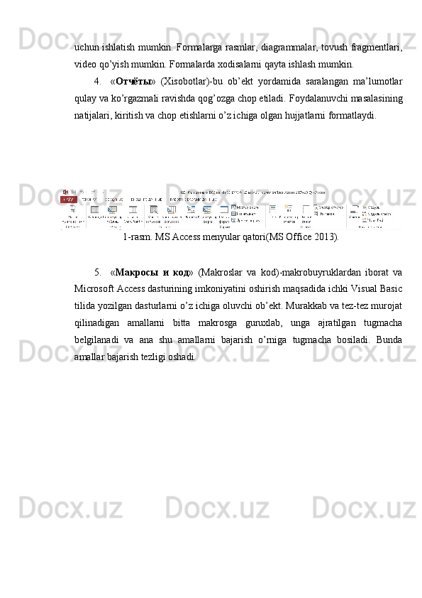 uchun ishlatish mumkin. Formalarga rasmlar, diagrammalar, tovush fragmentlari,
video qo’yish mumkin.  Formalarda xodisalarni qayta ishlash mumkin. 
4. « Отчёты »   (Xisobotlar)-bu   ob’ekt   yordamida   saralangan   ma’lumotlar
qulay va ko’rgazmali ravishda qog’ozga chop etiladi.  Foydalanuvchi masalasining
natijalari, kiritish va chop etishlarni o’z ichiga olgan hujjatlarni formatlaydi. 
 
 
 
 
1-rasm. MS Access menyular qatori(MS Office 2013). 
 
5. « Макросы   и   код »   (Makroslar   va   kod)-makrobuyruklardan   iborat   va
Microsoft Access dasturining imkoniyatini oshirish maqsadida ichki Visual Basic
tilida yozilgan dasturlarni o’z ichiga oluvchi ob’ekt. Murakkab va tez-tez murojat
qilinadigan   amallarni   bitta   makrosga   guruxlab,   unga   ajratilgan   tugmacha
belgilanadi   va   ana   shu   amallarni   bajarish   o’rniga   tugmacha   bosiladi.   Bunda
amallar bajarish tezligi oshadi.  