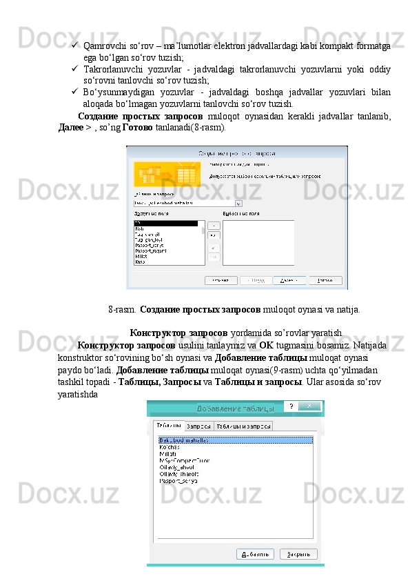  Qamrovchi so‘rov – ma’lumotlar elektron jadvallardagi kabi kompakt formatga
ega bo‘lgan so‘rov tuzish; 
 Takrorlanuvchi   yozuvlar   -   jadvaldagi   takrorlanuvchi   yozuvlarni   yoki   oddiy
so‘rovni tanlovchi so‘rov tuzish; 
 Bo‘ysunmaydigan   yozuvlar   -   jadvaldagi   boshqa   jadvallar   yozuvlari   bilan
aloqada bo‘lmagan yozuvlarni tanlovchi so‘rov tuzish. 
Создание   простых   запросов   muloqot   oynasidan   kerakli   jadvallar   tanlanib,
Далее  >  , so’ng  Готово  tanlanadi(8-rasm). 
 
 
8-rasm.  Создание простых запросов  muloqot oynasi va natija. 
 
Конструктор запросов  yordamida so’rovlar yaratish. 
Конструктор запросов  usulini tanlaymiz va  OK  tugmasini bosamiz. Natijada 
konstruktor so‘rovining bo‘sh oynasi va  Добавление таблицы  muloqat oynasi 
paydo bo‘ladi.  Добавление таблицы  muloqat oynasi(9-rasm )  uchta qo‘yilmadan 
tashkil topadi -  Таблицы, Запросы  va  Таблицы и запросы . Ular asosida so‘rov 
yaratishda 
    