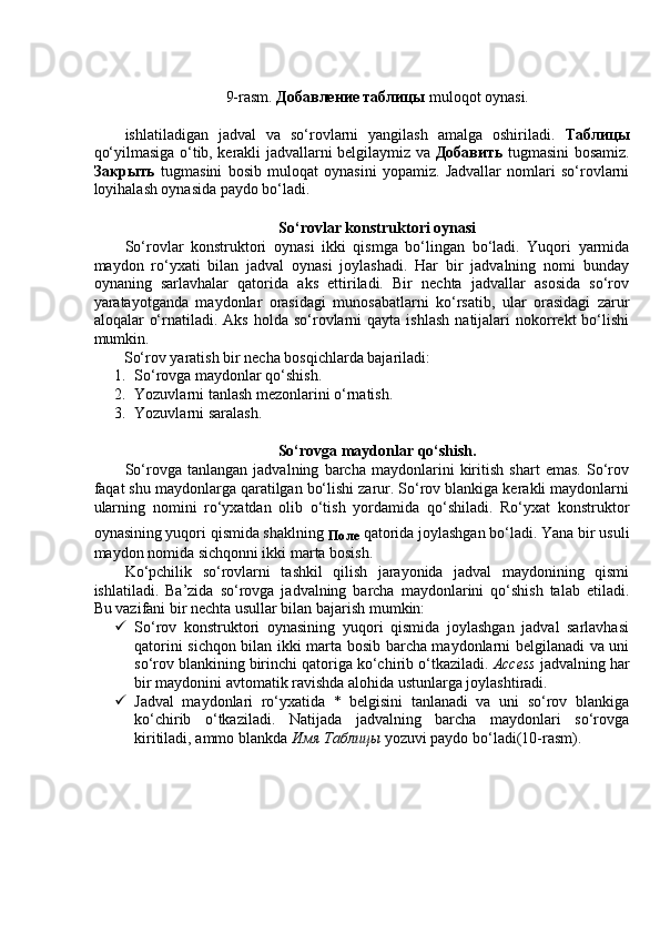 9-rasm.  Добавление таблицы  muloqot oynasi. 
 
ishlatiladigan   jadval   va   so‘rovlarni   yangilash   amalga   oshiriladi.   Таблицы
qo‘yilmasiga o‘tib, kerakli jadvallarni belgilaymiz va   Добавить   tugmasini bosamiz.
Закрыть   tugmasini   bosib   muloqat   oynasini   yopamiz.   Jadvallar   nomlari   so‘rovlarni
loyihalash oynasida paydo bo‘ladi. 
 
So‘rovlar konstruktori oynasi 
So‘rovlar   konstruktori   oynasi   ikki   qismga   bo‘lingan   bo‘ladi.   Yuqori   yarmida
maydon   ro‘yxati   bilan   jadval   oynasi   joylashadi.   Har   bir   jadvalning   nomi   bunday
oynaning   sarlavhalar   qatorida   aks   ettiriladi.   Bir   nechta   jadvallar   asosida   so‘rov
yaratayotganda   maydonlar   orasidagi   munosabatlarni   ko‘rsatib,   ular   orasidagi   zarur
aloqalar   o‘rnatiladi.  Aks  holda   so‘rovlarni   qayta  ishlash  natijalari   nokorrekt   bo‘lishi
mumkin. 
So‘rov yaratish bir necha bosqichlarda bajariladi:   
1. So‘rovga maydonlar qo‘shish. 
2. Yozuvlarni tanlash mezonlarini o‘rnatish. 
3. Yozuvlarni saralash.  
 
So‘rovga maydonlar qo‘shish. 
So‘rovga   tanlangan   jadvalning   barcha   maydonlarini   kiritish   shart   emas.   So‘rov
faqat shu maydonlarga qaratilgan bo‘lishi zarur. So‘rov blankiga kerakli maydonlarni
ularning   nomini   ro‘yxatdan   olib   o‘tish   yordamida   qo‘shiladi.   Ro‘yxat   konstruktor
oynasining yuqori qismida shaklning 
Поле   qatorida joylashgan bo‘ladi. Yana bir usuli
maydon nomida sichqonni ikki marta bosish. 
Ko‘pchilik   so‘rovlarni   tashkil   qilish   jarayonida   jadval   maydonining   qismi
ishlatiladi.   Ba’zida   so‘rovga   jadvalning   barcha   maydonlarini   qo‘shish   talab   etiladi.
Bu vazifani bir nechta usullar bilan bajarish mumkin: 
 So‘rov   konstruktori   oynasining   yuqori   qismida   joylashgan   jadval   sarlavhasi
qatorini sichqon bilan ikki marta bosib barcha maydonlarni belgilanadi va uni
so‘rov blankining birinchi qatoriga ko‘chirib o‘tkaziladi.  Access  jadvalning har
bir maydonini avtomatik ravishda alohida ustunlarga joylashtiradi. 
 Jadval   maydonlari   ro‘yxatida   *   belgisini   tanlanadi   va   uni   so‘rov   blankiga
ko‘chirib   o‘tkaziladi.   Natijada   jadvalning   barcha   maydonlari   so‘rovga
kiritiladi, ammo blankda  Имя   Таблицы  yozuvi paydo bo‘ladi(10-rasm).