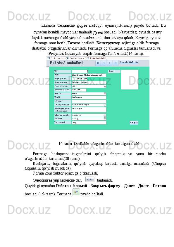  
Ekranda   Создание   форм   muloqot   oynasi(13-rasm)   paydo   bo‘ladi.   Bu
oynadan kerakli maydonlar tanlanib 
Далее  bosiladi. Navbatdagi oynada dastur 
foydalanuvchiga shakl yaratish usulini tanlashni tavsiya qiladi. Keyingi oynada
formaga nom berib,   Готово   bosiladi.  Конструктор   rejimiga o’tib formaga 
dastlabki o’zgartirishlar kiritiladi. Formaga qo’shimcha tugmalar tashlanadi va
Рисунок  hususiyati orqali formaga fon beriladi(14-rasm).  
14-rasm. Dastlabki o’zgartirishlar kiritilgan shakl. 
 
Formaga   boshqaruv   tugmalarini   qo’yib   chiqamiz   va   yana   bir   necha
o’zgartirishlar kiritamiz(20-rasm). 
Boshqaruv   tugmalarini   qo’yish   quyidaqi   tartibda   amalga   oshiriladi   (Chiqish
tuqmasini qo’yish misolida). 
Forma konstruktor rejimiga o’tkaziladi; 
Элементы   управление   dan   tanlanadi. 
Quyidagi oynadan  Работа с формой - Закрыть форму - Далее - Далее   -   Готово
bosiladi (15-rasm). Formada   paydo bo’ladi.  