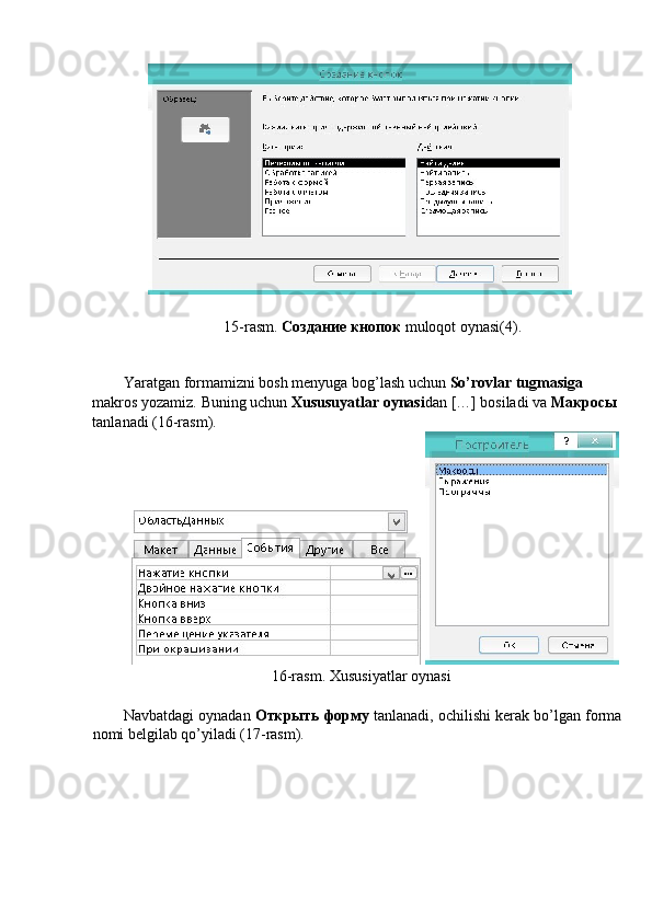  
15-rasm.  Создание кнопок  muloqot oynasi(4). 
 
 
Yaratgan formamizni bosh menyuga bog’lash uchun  So’rovlar tugmasiga 
makros yozamiz.  Buning uchun  Xususuyatlar oynasi dan […] bosiladi va  Макросы  
tanlanadi (16-rasm). 
 
16-rasm. Xususiyatlar oynasi 
 
Navbatdagi oynadan  Открыть   форму   tanlanadi, ochilishi kerak bo’lgan forma
nomi belgilab qo’yiladi (17-rasm).  