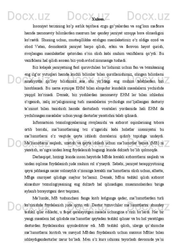 Xulosa.  
Insoniyat   tarixining   ko’p   asrlik   tajribasi   ezgu   go‘yalardan   va   sog‘lom   mafkura
hamda  zamonaviy bilimlardan maxrum  har   qanday  jamiyat  uzoqqa  bora  olmasligini
ko‘rsatdi.   Shuning   uchun,   mustaqillikka   erishgan   mamlakatimiz   o‘z   oldiga   ozod   va
obod   Vatan,   demokratik   jamiyat   barpo   qilish,   erkin   va   farovon   hayot   qurish,
rivojlangan   mamlakatlar   qatoridan   o‘rin   olish   kabi   muhim   vazifalarni   qo‘ydi.   Bu
vazifalarni hal qilish asosan biz-yosh avlod zimmasiga tushadi. 
Biz kelajak jamiyatning faol quruvchilari bo‘lishimiz uchun fan va texnikaning
eng   ilg‘or   yutuqlari   hamda   kuchli   bilimlar   bilan   qurollanishimiz,   olingan   bilimlarni
amaliyotda   qo‘llay   bilishimiz   ana   shu   yo‘ldagi   eng   muhim   talablardan   biri
hisoblanadi.   Bu   narsa   ayniqsa   EHM   bilan   aloqador   kundalik   masalalarni   yechishda
yaqqol   ko‘rinadi.   Demak,   biz   yoshlardan   zamonaviy   EHM   lar   bilan   ishlashni
o‘rganish,   xalq   xo‘jaliginining   turli   masalalarini   yechishga   mo‘ljallangan   dasturiy
ta’minot   bilan   tanishish   hamda   dasturlash   vositalari   yordamida   hali   EHM   da
yechilmagan masalalar uchun yangi dasturlar yaratishni talab qilinadi. 
Informatsion   texnologiyalarning   rivojlanishi   va   axborot   oqimlarining   tobora
ortib   borishi,   ma’lumotlarning   tez   o’zgarishi   kabi   holatlar   insoniyatni   bu
ma’lumotlarni   o’z   vaqtida   qayta   ishlash   choralarini   qidirib   topishga   undaydi.
Ma’lumotlarni   saqlash,   uzatish   va   qayta   ishlash   uchun   ma’lumotlar   bazasi   (MB)   ni
yaratish, so’ngra undan keng foydalanish bugungi kunda dolzarb bo’lib qolmoqda. 
Darhaqiqat, hozirgi kunda inson hayotida MBda kerakli axborotlarni saqlash va
undan oqilona foydalanish juda muhim rol o’ynaydi. Sababi, jamiyat taraqqiyotining
qaysi jabhasiga nazar solmaylik o’zimizga kerakli ma’lumotlarni olish uchun, albatta,
MBga   murojaat   qilishga   majbur   bo’lamiz.   Demak,   MBni   tashkil   qilish   axborot
almashuv   texnologiyasining   eng   dolzarb   hal   qilinadigan   muammolaridan   biriga
aylanib borayotgani davr taqozasi. 
Ma’lumki,   MB   tushunchasi   fanga   kirib   kelgunga   qadar,   ma’lumotlardan   turli
ko’rinishda   foydalanish   juda   qiyin   edi.   Dastur   tuzuvchilar   ma’lumotlarini   shunday
tashkil qilar edilarki, u faqat qaralayotgan masala uchungina o’rinli bo’lardi. Har bir
yangi masalani hal qilishda ma’lumotlar qaytadan tashkil qilinar va bu hol yaratilgan
dasturdan   foydalanishni   qiyinlashtirar   edi.   MB   tashkil   qilish,   ularga   qo’shimcha
ma’lumotlarni   kiritish   va   mavjud   MBdan   foydalanish   uchun   maxsus   MBlar   bilan
ishlaydigandasturlar   zarur   bo’ladi.   Men   o’z   kurs   ishimni   tayorlash   davomida   ya’ni 