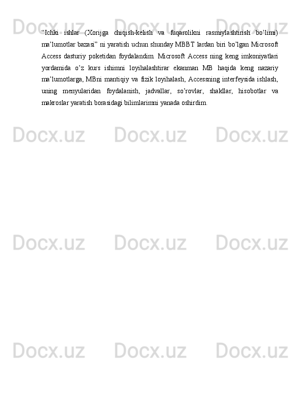 “Ichki   ishlar   (Xorijga   chiqish-kelish   va   fuqarolikni   rasmiylashtirish   bo’limi)
ma’lumotlar bazasi” ni yaratish uchun shunday MBBT lardan biri bo’lgan Microsoft
Access   dasturiy   poketidan   foydalandim.   Microsoft   Access   ning   keng   imkoniyatlari
yordamida   o’z   kurs   ishimni   loyihalashtirar   ekanman   MB   haqida   keng   nazariy
ma’lumotlarga,   MBni   mantiqiy   va   fizik   loyihalash,   Accessning   interfeysida   ishlash,
uning   menyularidan   foydalanish,   jadvallar,   so’rovlar,   shakllar,   hisobotlar   va
makroslar yaratish borasidagi bilimlarimni yanada oshirdim.  