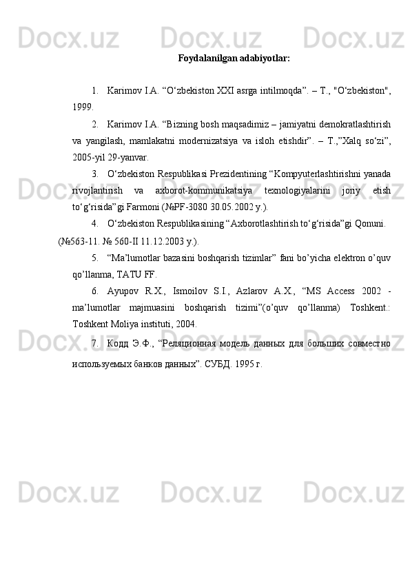  
Foydalanilgan adabiyotlar: 
 
1. Karimov I.A. “O‘zbekiston XXI asrga intilmoqda”. – T., "O‘zbekiston",
1999. 
2. Karimov I.A. “Bizning bosh maqsadimiz – jamiyatni demokratlashtirish
va   yangilash,   mamlakatni   modernizatsiya   va   isloh   etishdir”.   –   T.,”Xalq   so‘zi”,
2005-yil 29-yanvar. 
3. O‘zbekiston Respublikasi Prezidentining “Kompyuterlashtirishni yanada
rivojlantirish   va   axborot-kommunikatsiya   texnologiyalarini   joriy   etish
to‘g‘risida”gi Farmoni (№PF-3080 30.05.2002 y.). 
4. O‘zbekiston Respublikasining “Axborotlashtirish to‘g‘risida”gi Qonuni. 
(№563-11. № 560-II 11.12.2003 y.). 
5. “Ma’lumotlar bazasini boshqarish tizimlar” fani bo’yicha elektron o’quv
qo’llanma, TATU FF. 
6. Ayupov   R.X.,   Ismoilov   S.I.,   Azlarov   A.X.,   “MS   Access   2002   -
ma’lumotlar   majmuasini   boshqarish   tizimi”(o’quv   qo’llanma)   Toshkent.:
Toshkent Moliya instituti, 2004. 
7. Кодд   Э.Ф.,   “Реляционная   модель   данных   для   больших   совместно
используемых банков данных”. СУБД. 1995 г. 
 
  