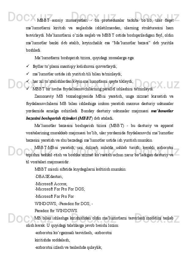   MBBT   asosiy   xususiyatlari   -   bu   prots е duralar   tarkibi   bo’lib,   ular   faqat
ma’lumotlarni   kiritish   va   saqlashda   ishlatilmasdan,   ularning   strukturasini   ham
tasvirlaydi. Ma’lumotlarni o’zida saqlab va MBBT ostida boshqariladigan fayl, oldin
ma’lumotlar   banki   d е b   atalib,   k е yinchalik   esa   “Ma’lumotlar   bazasi”   deb   yuritila
boshladi. 
Ma’lumotlarni boshqarish tizimi, quyidagi xossalarga ega: 
 fayllar to’plami mantiqiy k е lishuvni quvvatlaydi; 
 ma’lumotlar ustida ish yuritish tili bilan ta'minlaydi; 
 har xil to’xtalishlardan k е yin ma’lumotlarni qayta tiklaydi; 
 MBBT bir n е cha foydaloanuvchilarning parall е l ishlashini ta'minlaydi. 
Zamonaviy   MB   texnalogiyasida   MBni   yaratish,   unga   xizmat   kursatish   va
foydalanuvchilarni   MB   bilan   ishlashiga   imkon   yaratish   maxsus   dasturiy   uskunalar
yordamida   amalga   oshiriladi.   Bunday   dasturiy   uskunalar   majmuasi   ma’lumotlar
bazasini boshqarish tizimlari (MBBT ) deb ataladi . 
Ma’lumotlar   bazasini   boshqarish   tizimi   (MBBT)   -   bu   dasturiy   va   apparat
vositalarining murakkab majmuasi bo’lib, ular yordamida foydalanuvchi ma’lumotlar
bazasini yaratish va shu bazadagi ma’lumotlar ustida ish yuritish mumkin. 
MBBT-MBni   yaratish,   uni   dolzarb   xolatda   ushlab   turish,   kerakli   axborotni
topishni tashkil etish va boshka xizmat ko’rsatish uchun zarur bo’ladigan dasturiy va
til vositalari majmuasidir. 
MBBT misoli sifatida kuydagilarni keltirish mumkin: 
-DBASEdasturi; 
-Microsoft Access; 
-Microsoft For Pro For DOS; 
-Microsoft For Pro For 
WINDOWS; -Paradox for DOS; -
Paradox for WINDOWS. 
MB bilan ishlashga kirishishdan oldin ma’lumotlarni tasvirlash modelini tanlab
olish kerak. U quyidagi talablarga javob berishi lozim: 
-axborotni ko’rgazmali tasvirlash; -axborotni
kiritishda soddalash; 
-axborotni izlash va tanlashda qulaylik;  