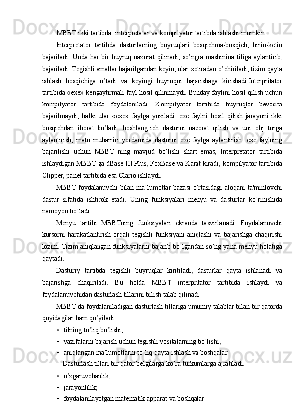 MBBT ikki tartibda: interpretatar va kompilyator tartibda ishlashi mumkin. 
Interpretator   tartibda   dasturlarning   buyruqlari   bosqichma-bosqich,   birin-ketin
bajariladi.   Unda   har   bir   buyruq  nazorat   qilinadi,   so’ngra  mashinina   tiliga   aylantirib,
bajariladi. Tegishli amallar bajarilgandan keyin, ular xotiradan o’chiriladi, tizim qayta
ishlash   bosqichiga   o’tadi   va   keyingi   buyruqni   bajarishaga   kirishadi.Interpritator
tartibida «exe» kengaytirmali fayl hosil qilinmaydi. Bunday faylini hosil qilish uchun
kompilyator   tartibida   foydalaniladi.   Kompilyator   tartibida   buyruqlar   bevosita
bajarilmaydi,   balki   ular   «exe»   faylga   yoziladi.   exe   faylni   hosil   qilish   jarayoni   ikki
bosqichdan   iborat   bo’ladi:   boshlang`ich   dasturni   nazorat   qilish   va   uni   obj   turga
aylantirish;   matn   muharriri   yordamida   dasturni   exe   faylga   aylantirish.   exe   faylning
bajarilishi   uchun   MBBT   ning   mavjud   bo’lishi   shart   emas,   Interpretator   tartibida
ishlaydigan MBBT ga dBase III Plus, FoxBase va Karat kiradi, kompilyator tartibida
Clipper, panel tartibida esa Clario ishlaydi. 
MBBT foydalanuvchi bilan ma’lumotlar bazasi o’rtasidagi aloqani ta'minlovchi
dastur   sifatida   ishtirok   etadi.   Uning   funksiyalari   menyu   va   dasturlar   ko’rinishida
namoyon bo’ladi. 
Menyu   tartibi   MBBTning   funksiyalari   ekranda   tasvirlanadi.   Foydalanuvchi
kursorni  harakatlantirish  orqali   tegishli  funksiyani  aniqlashi   va  bajarishga  chaqirishi
lozim. Tizim aniqlangan funksiyalarni bajarib bo’lgandan so’ng yana menyu holatiga
qaytadi. 
Dasturiy   tartibda   tegishli   buyruqlar   kiritiladi,   dasturlar   qayta   ishlanadi   va
bajarishga   chaqiriladi.   Bu   holda   MBBT   interpritator   tartibida   ishlaydi   va
foydalanuvchidan dasturlash tillarini bilish talab qilinadi. 
MBBT da foydalaniladigan dasturlash tillariga umumiy talablar bilan bir qatorda
quyidagilar ham qo’yiladi: 
• tilning to’liq bo’lishi; 
• vazifalarni bajarish uchun tegishli vositalarning bo’lishi; 
• aniqlangan ma’lumotlarni to’liq qayta ishlash va boshqalar. 
  Dasturlash tillari bir qator belgilarga ko’ra turkumlarga ajratiladi. 
• o’zgaruvchanlik; 
• jarayonlilik; 
• foydalanilayotgan matematik apparat va boshqalar.