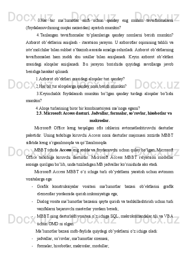   3.Har   bir   ma’lumotlar   sinfi   uchun   qanday   eng   muhim   tavsifnomalarni
(foydalanuvchining nuqtai nazaridan) ajratish mumkin? 
  4.Tanlangan   tavsifnomalar   to’plamlariga   qanday   nomlarni   berish   mumkin?
Axborot   ob’ektlarini   aniqlash   -   itaratsion   jarayon.   U   axborotlar   oqimining   tahlili   va
iste’molchilar bilan suhbat o’tkazish asosida amalga oshiriladi. Axborot ob’ektlarning
tavsifnomalari   ham   xuddi   shu   usullar   bilan   aniqlanadi.   Keyin   axborot   ob’ektlari
orasidagi   aloqalar   aniqlanadi.   Bu   jarayon   borishida   quyidagi   savollarga   javob
berishga harakat qilinadi: 
 1.Axborot ob’ektlari orasidagi aloqalar turi qanday? 
 2.Har bir tur aloqalarga qanday nom berish mumkin? 
  3.Keyinchalik   foydalanish   mumkin   bo’lgan   qanday   turdagi   aloqalar   bo’lishi
mumkin? 
 4.Aloqa turlarining biror bir kombinatsiyasi ma’noga egami? 
2.3. Microsoft Access dasturi. Jadvallar, formalar, so’rovlar, hisobotlar va 
makroslar. 
Microsoft   Office   keng   tarqalgan   ofis   ishlarini   avtomatlashtiruvchi   dasturlar
paketidir.  Uning  tarkibiga  kiruvchi   Access  nomi  dasturlar   majmuasi  xozirda  MBBT
sifatida keng o’rganilmoqda va qo’llanilmoqda. 
MBBT ichida  Access  eng sodda va foydanuvchi uchun qulay bo’lgan, Microsoft
Office   tarkibiga   kiruvchi   dasturdir.   Microsoft   Access   MBBT   relyatsion   modellar
asosiga qurilgan bo’lib, unda tuziladigan MB jadvallar ko’rinishida aks etadi. 
Microsoft   Access   MBBT   o‘z   ichiga   turli   ob’yektlarni   yaratish   uchun   avtonom
vositalarga ega: 
- Grafik   konstruksiyalar   vositasi   ma’lumotlar   bazasi   ob’ektlarini   grafik
elementlar yordamida qurish imkoniyatiga ega; 
- Dialog vosita ma’lumotlar bazasini qayta qurish va tashkillashtirish uchun turli
vazifalarni bajaruvchi masterlar yordam beradi; 
- MBBT ning dasturlash vositasi o’z ichiga SQL, makrokomandalar tili va VBA
uchun OMD ni olgan. 
 Ma’lumotlar bazasi mdb-faylida quiydagi ob’yektlarni o‘z ichiga oladi: 
- jadvallar, so’rovlar, ma’lumotlar sxemasi; 
- formalar, hisobotlar, makroslar, modullar;  