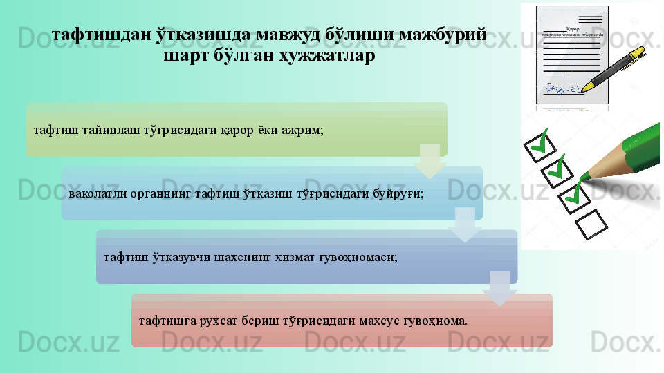 тафтишдан ўтказишда мавжуд бўлиши мажбурий 
шарт бўлган ҳужжатлар
тафтиш тайинлаш тўғрисидаги қарор ёки ажрим;
ваколатли органнинг тафтиш ўтказиш тўғрисидаги буйруғи;
тафтиш ўтказувчи шахснинг хизмат гувоҳномаси;
тафтишга рухсат бериш тўғрисидаги махсус гувоҳнома. Қарор
тафтиш ўтказиш тўғрисида       