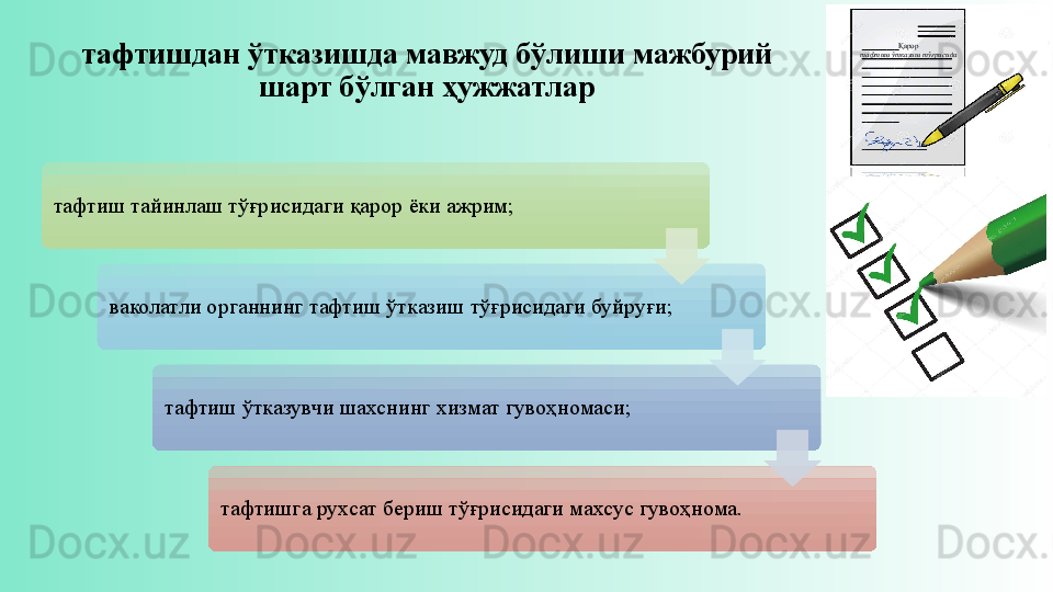 тафтишдан ўтказишда мавжуд бўлиши мажбурий 
шарт бўлган ҳужжатлар
тафтиш тайинлаш тўғрисидаги қарор ёки ажрим;
ваколатли органнинг тафтиш ўтказиш тўғрисидаги буйруғи;
тафтиш ўтказувчи шахснинг хизмат гувоҳномаси;
тафтишга рухсат бериш тўғрисидаги махсус гувоҳнома. Қарор
тафтиш ўтказиш тўғрисида