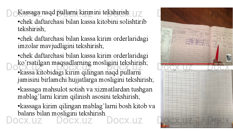 Kassaga naqd pullarni kirimini tekshirish:
• chek daftarchasi bilan kassa kitobini solishtirib 
tekshirish;
• chek daftarchasi bilan kassa kirim orderlaridagi 
imzolar mavjudligini tekshirish;
• chek daftarchasi bilan kassa kirim orderlaridagi 
ko’rsatilgan maqsadlarning mosligini tekshirish;
• kassa kitobidagi kirim qilingan naqd pullarni 
jamisini birlamchi hujjatlarga mosligini tekshirish;
• kassaga mahsulot sotish va xizmatlardan tushgan 
mablag’larni kirim qilinish asosini tekshirish;
• kassaga kirim qilingan mablag’larni bosh kitob va 
balans bilan mosligini tekshirish. 