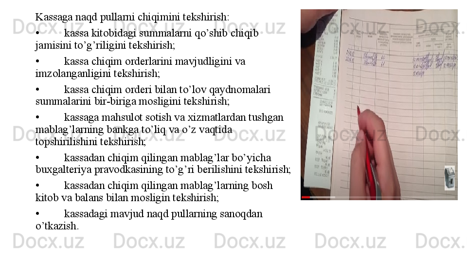 Kassaga naqd pullarni chiqimini tekshirish:
• kassa kitobidagi summalarni qo’shib chiqib 
jamisini to’g’riligini tekshirish;
• kassa chiqim orderlarini mavjudligini va 
imzolanganligini tekshirish;
• kassa chiqim orderi bilan to’lov qaydnomalari 
summalarini bir-biriga mosligini tekshirish;
• kassaga mahsulot sotish va xizmatlardan tushgan 
mablag’larning bankga to’liq va o’z vaqtida 
topshirilishini tekshirish;
• kassadan chiqim qilingan mablag’lar bo’yicha 
buxgalteriya pravodkasining to’g’ri berilishini tekshirish;
• kassadan chiqim qilingan mablag’larning bosh 
kitob va balans bilan mosligin tekshirish;
• kassadagi mavjud naqd pullarning sanoqdan 
o’tkazish.  