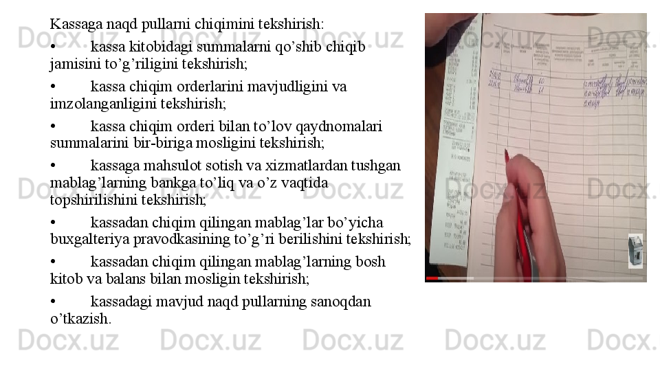 Kassaga naqd pullarni chiqimini tekshirish:
• kassa kitobidagi summalarni qo’shib chiqib 
jamisini to’g’riligini tekshirish;
• kassa chiqim orderlarini mavjudligini va 
imzolanganligini tekshirish;
• kassa chiqim orderi bilan to’lov qaydnomalari 
summalarini bir-biriga mosligini tekshirish;
• kassaga mahsulot sotish va xizmatlardan tushgan 
mablag’larning bankga to’liq va o’z vaqtida 
topshirilishini tekshirish;
• kassadan chiqim qilingan mablag’lar bo’yicha 
buxgalteriya pravodkasining to’g’ri berilishini tekshirish;
• kassadan chiqim qilingan mablag’larning bosh 
kitob va balans bilan mosligin tekshirish;
• kassadagi mavjud naqd pullarning sanoqdan 
o’tkazish.