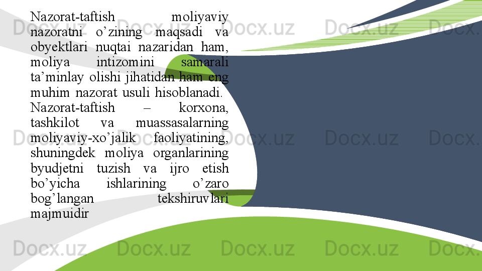 N azorat-taftish  moliyaviy 
nazoratni  o’zining  maqsadi  va 
obyektlari  nuqtai  nazaridan  ham, 
moliya  intizomini  samarali 
ta’minlay  olishi  jihatidan  ham  eng 
muhim  nazorat  usuli  hisoblanadi. 
N azorat-taftish  –  korxona, 
tashkilot  va  muassasalarning 
moliyaviy-xo’jalik  faoliyatining, 
shuningdek  moliya  organlarining 
byudjetni  tuzish  va  ijro  etish 
bo’yicha  ishlarining  o’zaro 
bog’langan  tekshiruvlari 
majmuidir    