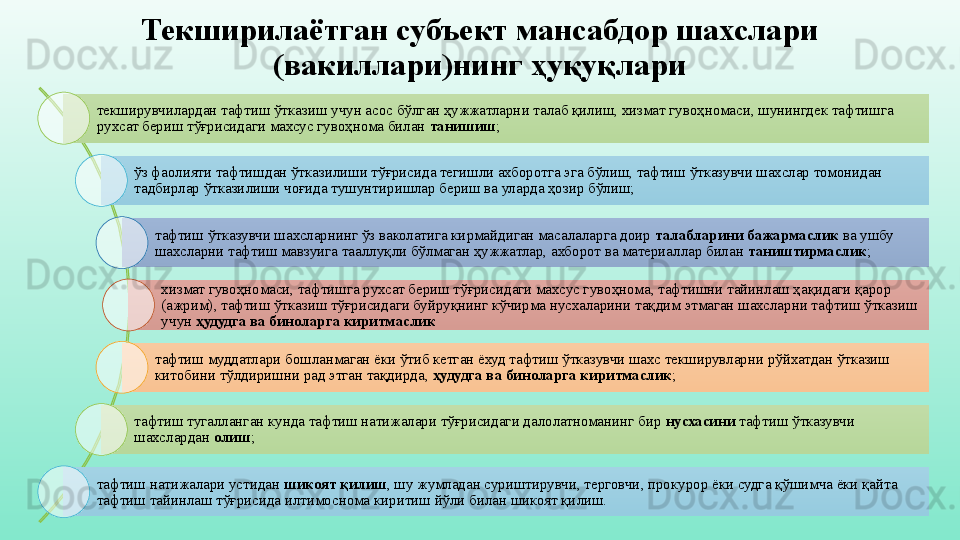 Текширилаётган субъект мансабдор шахслари 
(вакиллари)нинг ҳуқуқлари
текширувчилардан тафтиш ўтказиш учун асос бўлган ҳужжатларни талаб қилиш, хизмат гувоҳномаси, шунингдек тафтишга 
рухсат бериш тўғрисидаги махсус гувоҳнома билан  танишиш ;
ўз фаолияти тафтишдан ўтказилиши тўғрисида тегишли ахборотга эга бўлиш, тафтиш ўтказувчи шахслар томонидан 
тадбирлар ўтказилиши чоғида тушунтиришлар бериш ва уларда ҳозир бўлиш;
тафтиш ўтказувчи шахсларнинг ўз ваколатига кирмайдиган масалаларга доир  талабларини бажармаслик  ва ушбу 
шахсларни тафтиш мавзуига тааллуқли бўлмаган ҳужжатлар, ахборот ва материаллар билан  таништирмаслик ;
хизмат гувоҳномаси, тафтишга рухсат бериш тўғрисидаги махсус гувоҳнома, тафтишни тайинлаш ҳақидаги қарор 
(ажрим), тафтиш ўтказиш тўғрисидаги буйруқнинг кўчирма нусхаларини тақдим этмаган шахсларни тафтиш ўтказиш 
учун  ҳудудга ва биноларга киритмаслик
тафтиш муддатлари бошланмаган ёки ўтиб кетган ёхуд тафтиш ўтказувчи шахс текширувларни рўйхатдан ўтказиш 
китобини тўлдиришни рад этган тақдирда,  ҳудудга ва биноларга киритмаслик ;
тафтиш тугалланган кунда тафтиш натижалари тўғрисидаги далолатноманинг бир  нусхасини  тафтиш ўтказувчи 
шахслардан  олиш ;
тафтиш натижалари устидан  шикоят қилиш , шу жумладан суриштирувчи, терговчи, прокурор ёки судга қўшимча ёки қайта 
тафтиш тайинлаш тўғрисида илтимоснома киритиш йўли билан шикоят қилиш. 