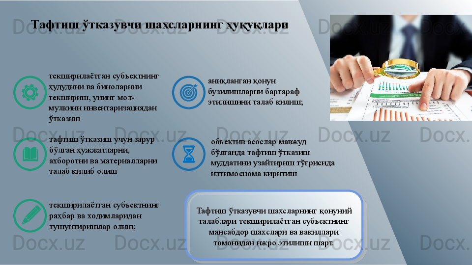 Тафтиш ўтказувчи шахсларнинг ҳуқуқлари
текширилаётган субъектнинг 
ҳудудини ва биноларини 
текшириш, унинг мол-
мулкини инвентаризациядан 
ўтказиш
тафтиш ўтказиш учун зарур 
бўлган ҳужжатларни, 
ахборотни ва материалларни 
талаб қилиб олиш
текширилаётган субъектнинг 
раҳбар ва ходимларидан 
тушунтиришлар олиш; аниқланган қонун 
бузилишларни бартараф 
этилишини талаб қилиш;
объектив асослар мавжуд 
бўлганда тафтиш ўтказиш 
муддатини узайтириш тўғрисида 
илтимоснома киритиш
Тафтиш ўтказувчи шахсларнинг қонуний 
талаблари текширилаётган субъектнинг 
мансабдор шахслари ва вакиллари 
томонидан ижро этилиши шарт.