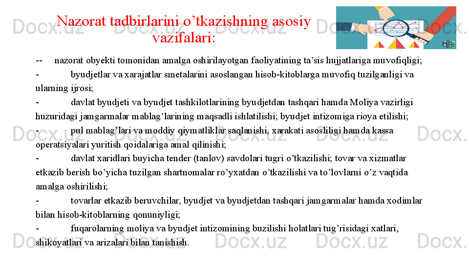 Nazorat tadbirlarini o’tkazishning asosiy 
vazifalari:
--     nazorat obyekti tomonidan amalga oshirilayotgan faoliyatining ta’sis hujjatlariga muvofiqligi;
- byudjetlar va xarajatlar smetalarini asoslangan hisob-kitoblarga muvofiq tuzilganligi va 
ularning ijrosi;
- davlat byudjeti va byudjet tashkilotlarining byudjetdan tashqari hamda Moliya vazirligi 
huzuridagi jamgarmalar mablag’larining maqsadli ishlatilishi; byudjet intizomiga rioya etilishi;
- pul mablag’lari va moddiy qiymatliklar saqlanishi, xarakati asosliligi hamda kassa 
operatsiyalari yuritish qoidalariga amal qilinishi;
- davlat xaridlari buyicha tender (tanlov) savdolari tugri o’tkazilishi; tovar va xizmatlar 
etkazib berish bo’yicha tuzilgan shartnomalar ro’yxatdan o’tkazilishi va to’lovlarni o’z vaqtida 
amalga oshirilishi;
- tovarlar etkazib beruvchilar, byudjet va byudjetdan tashqari jamgarmalar hamda xodimlar 
bilan hisob-kitoblarning qonuniyligi;
- fuqarolarning moliya va byudjet intizomining buzilishi holatlari tug’risidagi xatlari, 
shikoyatlari va arizalari bilan tanishish. 