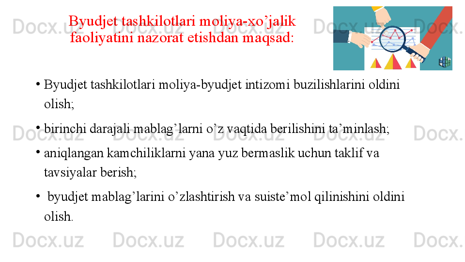 Byudjet tashkilotlari moliya-xo’jalik 
faoliyatini nazorat etishdan maqsad:
•
Byudjet tashkilotlari moliya-byudjet intizomi buzilishlarini oldini 
olish;
•
birinchi darajali mablag’larni o’z vaqtida berilishini ta’minlash;
•
aniqlangan kamchiliklarni yana yuz bermaslik uchun taklif va 
tavsiyalar berish;
•
  byudjet mablag’larini o’zlashtirish va suiste’mol qilinishini oldini 
olish. 