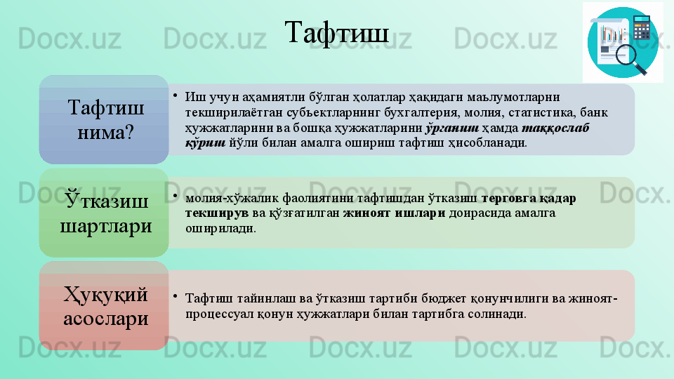 Тафтиш
•
Иш учун аҳамиятли бўлган ҳолатлар ҳақидаги маълумотларни 
текширилаётган субъектларнинг бухгалтерия, молия, статистика, банк 
ҳужжатларини ва бошқа ҳужжатларини  ўрганиш  ҳамда  таққослаб 
кўриш  йўли билан амалга ошириш тафтиш ҳисобланади. Тафтиш 
нима?
•
молия-хўжалик фаолиятини тафтишдан ўтказиш  терговга қадар 
текширув  ва қўзғатилган  жиноят ишлари  доирасида амалга 
оширилади. Ўтказиш 
шартлари
•
Тафтиш тайинлаш ва ўтказиш тартиби  бюджет қонунчилиги ва  жиноят-
процессуал қонун ҳужжатлари билан тартибга солинади.Ҳуқуқий 
асослари       