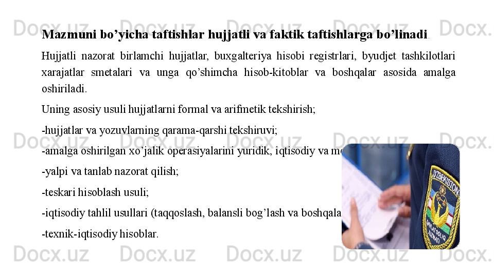 Mazmuni bo’yicha taftishlar hujjatli va faktik taftishlarga bo’linadi . 
Hujjatli  nazorat  birlamchi  hujjatlar,  buxgalteriya  hisobi  registrlari,  byudjet  tashkilotlari 
xarajatlar  smetalari  va  unga  qo’shimcha  hisob-kitoblar  va  boshqalar  asosida  amalga 
oshiriladi. 
Uning asosiy usuli hujjatlarni formal va arifmetik tekshirish;
-hujjatlar va yozuvlarning qarama-qarshi tekshiruvi;
-amalga oshirilgan xo’jalik operasiyalarini yuridik, iqtisodiy va moliyaviy baholash;
-yalpi va tanlab nazorat qilish;
-teskari hisoblash usuli;
-iqtisodiy tahlil usullari (taqqoslash, balansli bog’lash va boshqalar);
-texnik-iqtisodiy hisoblar. 