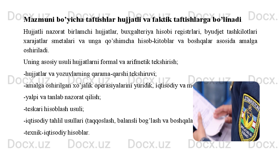 Mazmuni bo’yicha taftishlar hujjatli va faktik taftishlarga bo’linadi . 
Hujjatli  nazorat  birlamchi  hujjatlar,  buxgalteriya  hisobi  registrlari,  byudjet  tashkilotlari 
xarajatlar  smetalari  va  unga  qo’shimcha  hisob-kitoblar  va  boshqalar  asosida  amalga 
oshiriladi. 
Uning asosiy usuli hujjatlarni formal va arifmetik tekshirish;
-hujjatlar va yozuvlarning qarama-qarshi tekshiruvi;
-amalga oshirilgan xo’jalik operasiyalarini yuridik, iqtisodiy va moliyaviy baholash;
-yalpi va tanlab nazorat qilish;
-teskari hisoblash usuli;
-iqtisodiy tahlil usullari (taqqoslash, balansli bog’lash va boshqalar);
-texnik-iqtisodiy hisoblar.