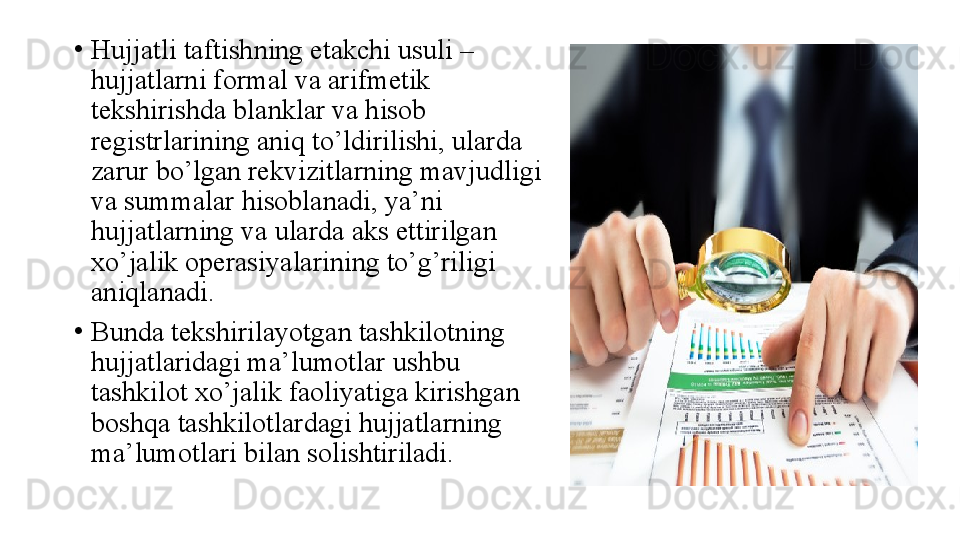 •
Hujjatli taftishning etakchi usuli – 
hujjatlarni formal va arifmetik 
tekshirishda blanklar va hisob 
registrlarining aniq to’ldirilishi, ularda 
zarur bo’lgan rekvizitlarning mavjudligi 
va summalar hisoblanadi, ya’ni 
hujjatlarning va ularda aks ettirilgan 
xo’jalik operasiyalarining to’g’riligi 
aniqlanadi. 
•
Bunda tekshirilayotgan tashkilotning 
hujjatlaridagi ma’lumotlar ushbu 
tashkilot xo’jalik faoliyatiga kirishgan 
boshqa tashkilotlardagi hujjatlarning 
ma’lumotlari bilan solishtiriladi. 