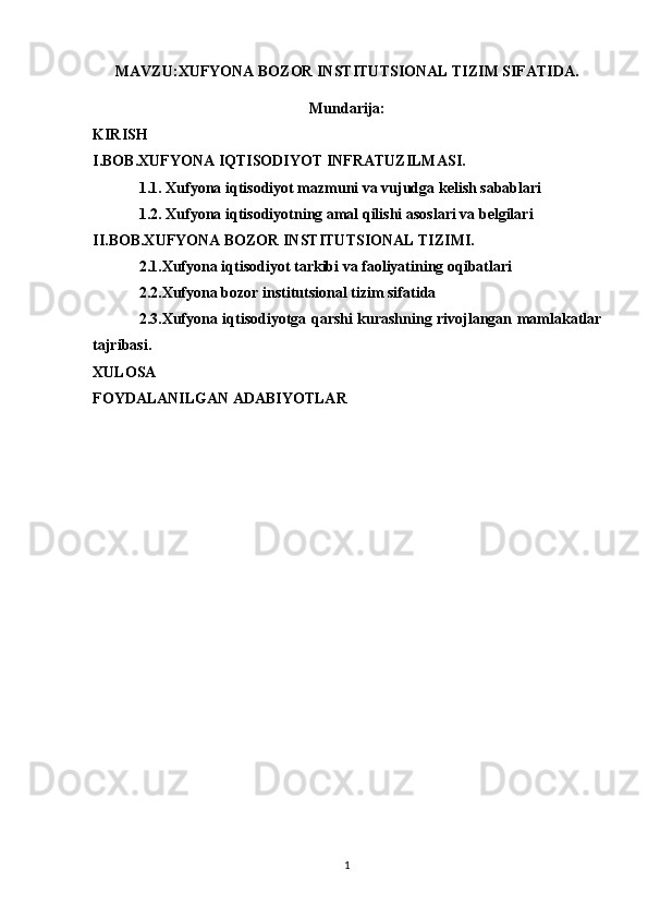 MAVZU: XUFYONA BOZOR INSTITUTSIONAL TIZIM SIFATIDA.
Mundarija:
KIRISH
I.BOB.XUFYONA IQTISODIYOT INFRATUZILMASI.
1.1. Xufyona iqtisodiyot mazmuni va vujudga kelish sabablari
1.2. Xufyona iqtisodiyotning amal qilishi asoslari va belgilari
II.BOB.XUFYONA BOZOR INSTITUTSIONAL TIZIMI.
2.1.Xufyona iqtisodiyot tarkibi va faoliyatining oqibatlari
2.2.Xufyona bozor institutsional tizim sifatida
2.3.Xufyona iqtisodiyotga qarshi kurashning rivojlangan mamlakatlar
tajribasi.
XULOSA
FOYDALANILGAN ADABIYOTLAR
1