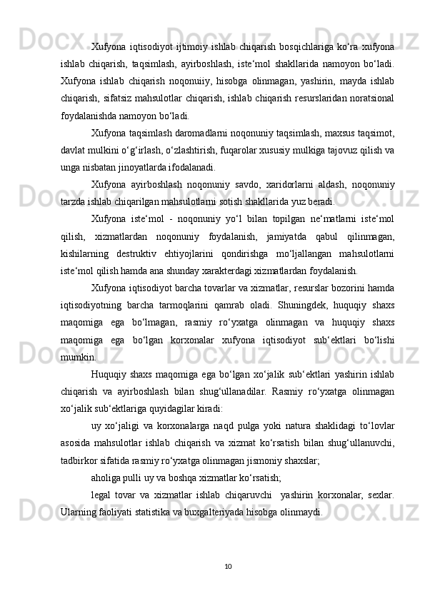 Xufyona   iqtisodiyot   ijtimoiy   ishlab   chiqarish   bosqichlariga   ko‘ra   xufyona
ishlab   chiqarish,   taqsimlash,   ayirboshlash,   iste‘mol   shakllarida   namoyon   bo‘ladi.
Xufyona   ishlab   chiqarish   noqonuiiy,   hisobga   olinmagan,   yashirin,   mayda   ishlab
chiqarish, sifatsiz mahsulotlar chiqarish, ishlab chiqarish resurslaridan noratsional
foydalanishda namoyon bo‘ladi.
Xufyona taqsimlash daromadlarni noqonuniy taqsimlash, maxsus taqsimot,
davlat mulkini o‘g‘irlash, o‘zlashtirish, fuqarolar xususiy mulkiga tajovuz qilish va
unga nisbatan jinoyatlarda ifodalanadi.
Xufyona   ayirboshlash   noqonuniy   savdo,   xaridorlarni   aldash,   noqonuniy
tarzda ishlab chiqarilgan mahsulotlarni sotish shakllarida yuz beradi.
Xufyona   iste‘mol   -   noqonuniy   yo‘l   bilan   topilgan   ne‘matlarni   iste‘mol
qilish,   xizmatlardan   noqonuniy   foydalanish,   jamiyatda   qabul   qilinmagan,
kishilarning   destruktiv   ehtiyojlarini   qondirishga   mo‘ljallangan   mahsulotlarni
iste‘mol qilish hamda ana shunday xarakterdagi xizmatlardan foydalanish.
Xufyona iqtisodiyot barcha tovarlar va xizmatlar, resurslar bozorini hamda
iqtisodiyotning   barcha   tarmoqlarini   qamrab   oladi.   Shuningdek,   huquqiy   shaxs
maqomiga   ega   bo‘lmagan,   rasmiy   ro‘yxatga   olinmagan   va   huquqiy   shaxs
maqomiga   ega   bo‘lgan   korxonalar   xufyona   iqtisodiyot   sub‘ektlari   bo‘lishi
mumkin.
Huquqiy   shaxs   maqomiga   ega   bo‘lgan   xo‘jalik   sub‘ektlari   yashirin   ishlab
chiqarish   va   ayirboshlash   bilan   shug‘ullanadilar.   Rasmiy   ro‘yxatga   olinmagan
xo‘jalik sub‘ektlariga quyidagilar kiradi:
uy   xo‘jaligi   va   korxonalarga   naqd   pulga   yoki   natura   shaklidagi   to‘lovlar
asosida   mahsulotlar   ishlab   chiqarish   va   xizmat   ko‘rsatish   bilan   shug‘ullanuvchi,
tadbirkor sifatida rasmiy ro‘yxatga olinmagan jismoniy shaxslar;
aholiga pulli uy va boshqa xizmatlar ko‘rsatish;
legal   tovar   va   xizmatlar   ishlab   chiqaruvchi     yashirin   korxonalar,   sexlar.
Ularning faoliyati statistika va buxgalteriyada hisobga olinmaydi.
10