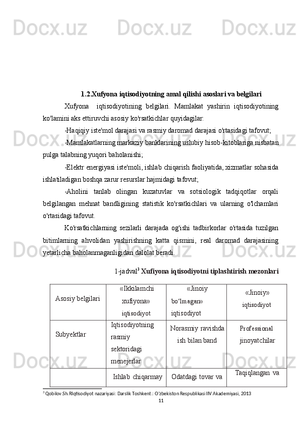 1.2.Xufyona iqtisodiyotning amal qilishi asoslari va belgilari
Xufyona     iqtisodiyotining   belgilari.   Mamlakat   yashirin   iqtisodiyotining
ko'lamini aks ettiruvchi asosiy ko'rsatkichlar quyidagilar:
-Haqiqiy iste'mol darajasi va rasmiy daromad darajasi o'rtasidagi tafovut;
-Mamlakatlarning markaziy banklarining uslubiy hisob-kitoblariga nisbatan
pulga talabning yuqori baholanishi;
-Elektr energiyasi iste'moli, ishlab chiqarish faoliyatida, xizmatlar sohasida
ishlatiladigan boshqa zarur resurslar hajmidagi tafovut;
-Aholini   tanlab   olingan   kuzatuvlar   va   sotsiologik   tadqiqotlar   orqali
belgilangan   mehnat   bandligining   statistik   ko'rsatkichlari   va   ularning   o'lchamlari
o'rtasidagi tafovut.
Ko'rsatkichlarning   sezilarli   darajada   og'ishi   tadbirkorlar   o'rtasida   tuzilgan
bitimlarning   ahvolidan   yashirishning   katta   qismini,   real   daromad   darajasining
yetarlicha baholanmaganligidan dalolat beradi.
1-jadval 3
  Xufiyona iqtisodiyotni tiplashtirish mezonlari
Asosiy belgilari «Ikkilamchi
xufiyona»iqtisodiyot «Jinoiy	
bo‘lmagan»
iqtisodiyot «Jinoiy»	iqtisodiyot
Subyektlar Iqtisodiyotning
rasmiy
sektoridagi
menejerlar Norasmiy ravishda
ish bilan band
Professional jinoyatchilar
Ishlab   chiqarmay Odatdagi tovar va Taqiqlangan   va
3
 Qobilov.Sh.RIqtisodiyot nazariyasi: Darslik Toshkent.: O’zbekiston Respublikasi IIV Akademiyasi, 2013
11 