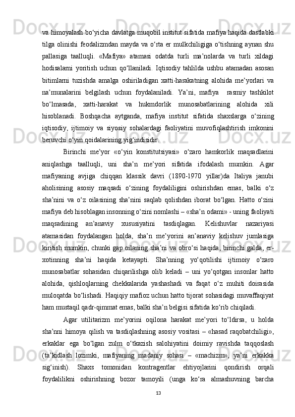 va himoyalash bo‘yicha davlatga muqobil institut sifatida mafiya haqida dastlabki
tilga olinishi  feodalizmdan mayda va o‘rta  er  mulkchiligiga o‘tishning aynan shu
pallasiga   taalluqli.   «Mafiya»   atamasi   odatda   turli   ma’nolarda   va   turli   xildagi
hodisalarni   yoritish   uchun   qo‘llaniladi.   Iqtisodiy   tahlilda   ushbu   atamadan   asosan
bitimlarni   tuzishda   amalga   oshiriladigan   xatti-harakatning   alohida   me’yorlari   va
na’munalarini   belgilash   uchun   foydalaniladi.   Ya’ni,   mafiya     rasmiy   tashkilot
bo‘lmasada,   xatti-harakat   va   hukmdorlik   munosabatlarining   alohida   xili
hisoblanadi.   Boshqacha   aytganda,   mafiya   institut   sifatida   shaxslarga   o‘zining
iqtisodiy,   ijtimoiy   va   siyosiy   sohalardagi   faoliyatini   muvofiqlashtirish   imkonini
beruvchi o‘yin qoidalarining yig‘indisidir.
Birinchi   me’yor   «o‘yin   konstitutsiyasi»   o‘zaro   hamkorlik   maqsadlarini
aniqlashga   taalluqli,   uni   sha’n   me’yori   sifatida   ifodalash   mumkin.   Agar
mafiyaning   avjiga   chiqqan   klassik   davri   (1890-1970   yillar)da   Italiya   janubi
aholisining   asosiy   maqsadi   o‘zining   foydaliligini   oshirishdan   emas,   balki   o‘z
sha’nini   va   o‘z   oilasining   sha’nini   saqlab   qolishdan   iborat   bo‘lgan.   Hatto   o‘zini
mafiya deb hisoblagan insonning o‘zini nomlashi – «sha’n odami» - uning faoliyati
maqsadining   an’anaviy   xususiyatini   tasdiqlagan.   Kelishuvlar   nazariyasi
atamasidan   foydalangan   holda,   sha’n   me’yorini   an’anaviy   kelishuv   jumlasiga
kiritish mumkin, chunki  gap oilaning sha’ni  va obro‘si  haqida, birinchi  galda, er-
xotinning   sha’ni   haqida   ketayapti.   Sha’nning   yo‘qotilishi   ijtimoiy   o‘zaro
munosabatlar   sohasidan   chiqarilishga   olib   keladi   –   uni   yo‘qotgan   insonlar   hatto
alohida,   qishloqlarning   chekkalarida   yashashadi   va   faqat   o‘z   muhiti   doirasida
muloqatda bo‘lishadi. Haqiqiy mafioz uchun hatto tijorat sohasidagi muvaffaqiyat
ham mustaqil qadr-qimmat emas, balki sha’n belgisi sifatida ko‘rib chiqiladi.
Agar   utilitarizm   me’yorini   oqilona   harakat   me’yori   to‘ldirsa,   u   holda
sha’nni   himoya   qilish   va   tasdiqlashning   asosiy   vositasi   –   «hasad   raqobatchiligi»,
erkaklar   ega   bo‘lgan   zulm   o‘tkazish   salohiyatini   doimiy   ravishda   taqqoslash
(ta’kidlash   lozimki,   mafiyaning   madaniy   sohasi   –   «machizm»,   ya’ni   erkakka
sig‘inish).   Shaxs   tomonidan   kontragentlar   ehtiyojlarini   qondirish   orqali
foydalilikni   oshirishning   bozor   tamoyili   (unga   ko‘ra   almashuvning   barcha
13 