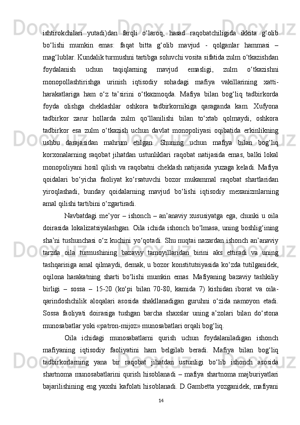 ishtirokchilari   yutadi)dan   farqli   o‘laroq,   hasad   raqobatchiligida   ikkita   g‘olib
bo‘lishi   mumkin   emas:   faqat   bitta   g‘olib   mavjud   -   qolganlar   hammasi   –
mag‘lublar. Kundalik turmushni tartibga soluvchi vosita sifatida zulm o‘tkazishdan
foydalanish   uchun   taqiqlarning   mavjud   emasligi,   zulm   o‘tkazishni
monopollashtirishga   urinish   iqtisodiy   sohadagi   mafiya   vakillarining   xatti-
harakatlariga   ham   o‘z   ta’sirini   o‘tkazmoqda.   Mafiya   bilan   bog‘liq   tadbirkorda
foyda   olishga   cheklashlar   oshkora   tadbirkornikiga   qaraganda   kam.   Xufyona
tadbirkor   zarur   hollarda   zulm   qo‘llanilishi   bilan   to‘xtab   qolmaydi,   oshkora
tadbirkor   esa   zulm   o‘tkazish   uchun   davlat   monopoliyasi   oqibatida   erkinlikning
ushbu   darajasidan   mahrum   etilgan.   Shuning   uchun   mafiya   bilan   bog‘liq
korxonalarning   raqobat   jihatdan   ustunliklari   raqobat   natijasida   emas,   balki   lokal
monopoliyani   hosil   qilish  va  raqobatni  cheklash  natijasida   yuzaga  keladi.  Mafiya
qoidalari   bo‘yicha   faoliyat   ko‘rsatuvchi   bozor   mukammal   raqobat   shartlaridan
yiroqlashadi,   bunday   qoidalarning   mavjud   bo‘lishi   iqtisodiy   mexanizmlarning
amal qilishi tartibini o‘zgartiradi.
Navbatdagi   me’yor   –   ishonch   –   an’anaviy   xususiyatga   ega,   chunki   u   oila
doirasida   lokalizatsiyalashgan.   Oila   ichida   ishonch   bo‘lmasa,   uning   boshlig‘ining
sha’ni  tushunchasi  o‘z kuchini  yo‘qotadi. Shu nuqtai  nazardan  ishonch an’anaviy
tarzda   oila   turmushining   bazaviy   tamoyillaridan   birini   aks   ettiradi   va   uning
tashqarisiga amal qilmaydi, demak, u bozor konstitutsiyasida ko‘zda tutilganidek,
oqilona   harakatning   sharti   bo‘lishi   mumkin   emas.   Mafiyaning   bazaviy   tashkiliy
birligi   –   sossa   –   15-20   (ko‘pi   bilan   70-80,   kamida   7)   kishidan   iborat   va   oila-
qarindoshchilik   aloqalari   asosida   shakllanadigan   guruhni   o‘zida   namoyon   etadi.
Sossa   faoliyati   doirasiga   tushgan   barcha   shaxslar   uning   a’zolari   bilan   do‘stona
munosabatlar yoki «patron-mijoz» munosabatlari orqali bog‘liq.
Oila   ichidagi   munosabatlarni   qurish   uchun   foydalaniladigan   ishonch
mafiyaning   iqtisodiy   faoliyatini   ham   belgilab   beradi.   Mafiya   bilan   bog‘liq
tadbirkorlarning   yana   bir   raqobat   jihatdan   ustunligi   bo‘lib   ishonch   asosida
shartnoma   munosabatlarini   qurish   hisoblanadi   –   mafiya   shartnoma   majburiyatlari
bajarilishining eng yaxshi kafolati hisoblanadi. D.Gambetta yozganidek, mafiyani
14 